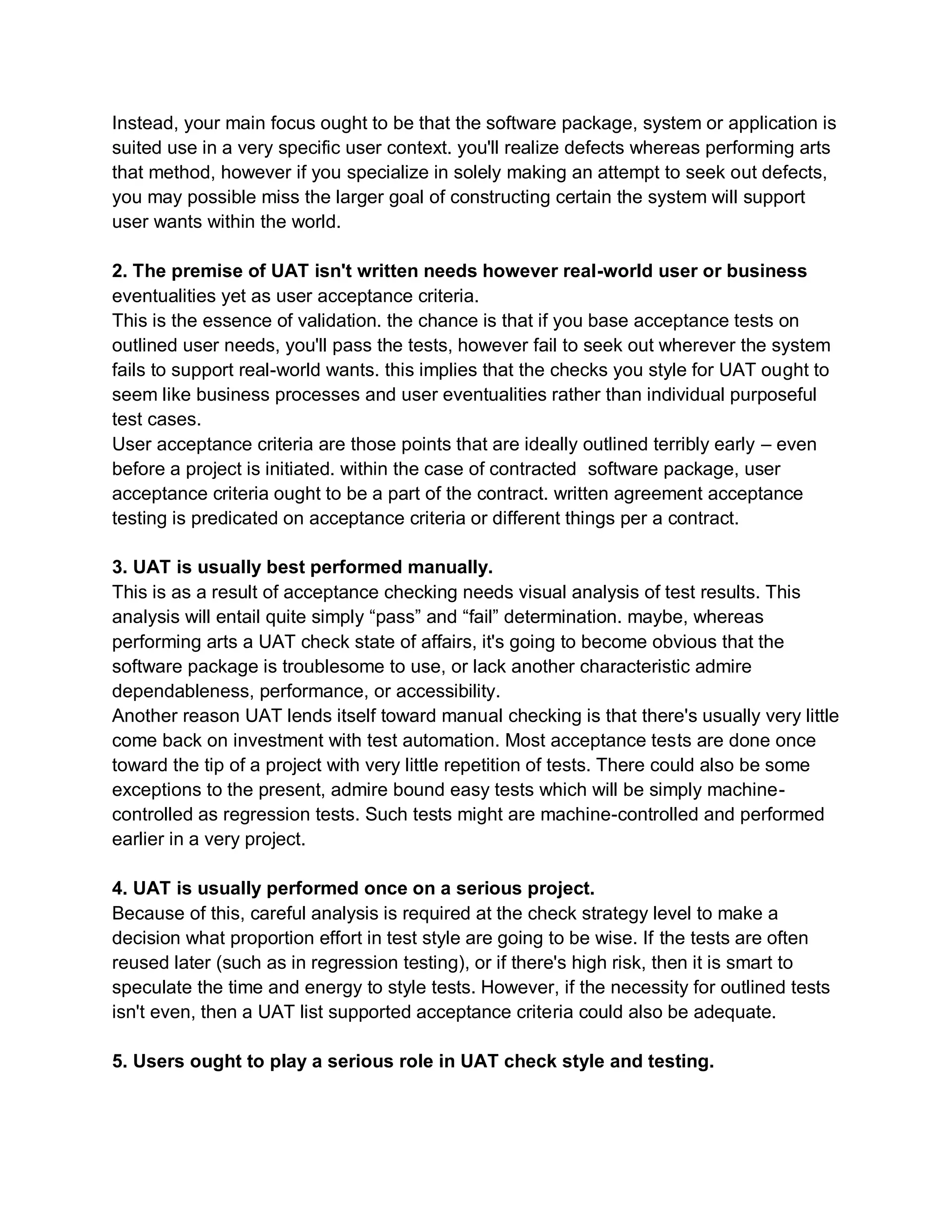 Instead, your main focus ought to be that the software package, system or application is
suited use in a very specific user context. you'll realize defects whereas performing arts
that method, however if you specialize in solely making an attempt to seek out defects,
you may possible miss the larger goal of constructing certain the system will support
user wants within the world.
2. The premise of UAT isn't written needs however real-world user or business
eventualities yet as user acceptance criteria.
This is the essence of validation. the chance is that if you base acceptance tests on
outlined user needs, you'll pass the tests, however fail to seek out wherever the system
fails to support real-world wants. this implies that the checks you style for UAT ought to
seem like business processes and user eventualities rather than individual purposeful
test cases.
User acceptance criteria are those points that are ideally outlined terribly early – even
before a project is initiated. within the case of contracted software package, user
acceptance criteria ought to be a part of the contract. written agreement acceptance
testing is predicated on acceptance criteria or different things per a contract.
3. UAT is usually best performed manually.
This is as a result of acceptance checking needs visual analysis of test results. This
analysis will entail quite simply “pass” and “fail” determination. maybe, whereas
performing arts a UAT check state of affairs, it's going to become obvious that the
software package is troublesome to use, or lack another characteristic admire
dependableness, performance, or accessibility.
Another reason UAT lends itself toward manual checking is that there's usually very little
come back on investment with test automation. Most acceptance tests are done once
toward the tip of a project with very little repetition of tests. There could also be some
exceptions to the present, admire bound easy tests which will be simply machine-
controlled as regression tests. Such tests might are machine-controlled and performed
earlier in a very project.
4. UAT is usually performed once on a serious project.
Because of this, careful analysis is required at the check strategy level to make a
decision what proportion effort in test style are going to be wise. If the tests are often
reused later (such as in regression testing), or if there's high risk, then it is smart to
speculate the time and energy to style tests. However, if the necessity for outlined tests
isn't even, then a UAT list supported acceptance criteria could also be adequate.
5. Users ought to play a serious role in UAT check style and testing.
 