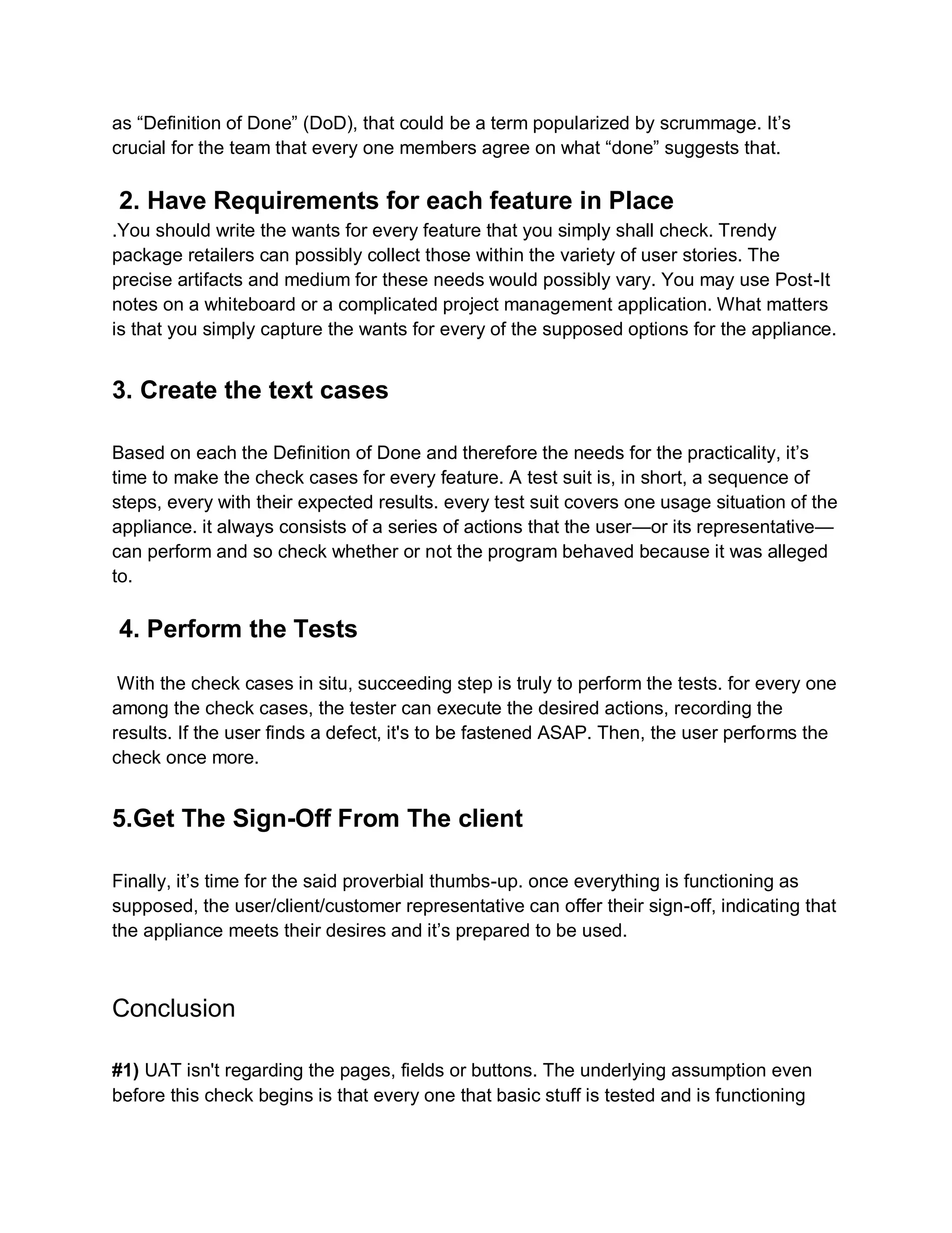 as “Definition of Done” (DoD), that could be a term popularized by scrummage. It’s
crucial for the team that every one members agree on what “done” suggests that.
2. Have Requirements for each feature in Place
.You should write the wants for every feature that you simply shall check. Trendy
package retailers can possibly collect those within the variety of user stories. The
precise artifacts and medium for these needs would possibly vary. You may use Post-It
notes on a whiteboard or a complicated project management application. What matters
is that you simply capture the wants for every of the supposed options for the appliance.
3. Create the text cases
Based on each the Definition of Done and therefore the needs for the practicality, it’s
time to make the check cases for every feature. A test suit is, in short, a sequence of
steps, every with their expected results. every test suit covers one usage situation of the
appliance. it always consists of a series of actions that the user—or its representative—
can perform and so check whether or not the program behaved because it was alleged
to.
4. Perform the Tests
With the check cases in situ, succeeding step is truly to perform the tests. for every one
among the check cases, the tester can execute the desired actions, recording the
results. If the user finds a defect, it's to be fastened ASAP. Then, the user performs the
check once more.
5.Get The Sign-Off From The client
Finally, it’s time for the said proverbial thumbs-up. once everything is functioning as
supposed, the user/client/customer representative can offer their sign-off, indicating that
the appliance meets their desires and it’s prepared to be used.
Conclusion
#1) UAT isn't regarding the pages, fields or buttons. The underlying assumption even
before this check begins is that every one that basic stuff is tested and is functioning
 