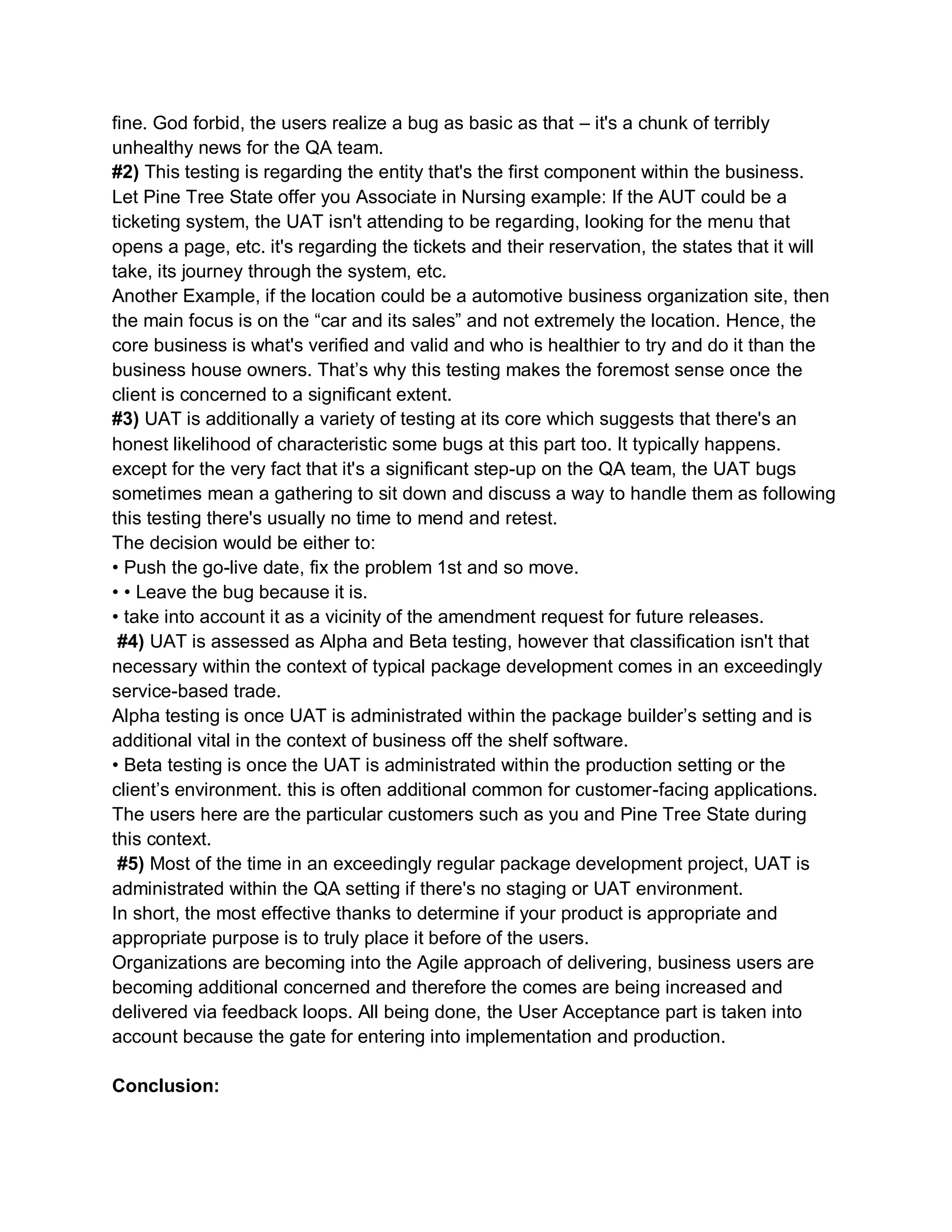 fine. God forbid, the users realize a bug as basic as that – it's a chunk of terribly
unhealthy news for the QA team.
#2) This testing is regarding the entity that's the first component within the business.
Let Pine Tree State offer you Associate in Nursing example: If the AUT could be a
ticketing system, the UAT isn't attending to be regarding, looking for the menu that
opens a page, etc. it's regarding the tickets and their reservation, the states that it will
take, its journey through the system, etc.
Another Example, if the location could be a automotive business organization site, then
the main focus is on the “car and its sales” and not extremely the location. Hence, the
core business is what's verified and valid and who is healthier to try and do it than the
business house owners. That’s why this testing makes the foremost sense once the
client is concerned to a significant extent.
#3) UAT is additionally a variety of testing at its core which suggests that there's an
honest likelihood of characteristic some bugs at this part too. It typically happens.
except for the very fact that it's a significant step-up on the QA team, the UAT bugs
sometimes mean a gathering to sit down and discuss a way to handle them as following
this testing there's usually no time to mend and retest.
The decision would be either to:
• Push the go-live date, fix the problem 1st and so move.
• • Leave the bug because it is.
• take into account it as a vicinity of the amendment request for future releases.
#4) UAT is assessed as Alpha and Beta testing, however that classification isn't that
necessary within the context of typical package development comes in an exceedingly
service-based trade.
Alpha testing is once UAT is administrated within the package builder’s setting and is
additional vital in the context of business off the shelf software.
• Beta testing is once the UAT is administrated within the production setting or the
client’s environment. this is often additional common for customer-facing applications.
The users here are the particular customers such as you and Pine Tree State during
this context.
#5) Most of the time in an exceedingly regular package development project, UAT is
administrated within the QA setting if there's no staging or UAT environment.
In short, the most effective thanks to determine if your product is appropriate and
appropriate purpose is to truly place it before of the users.
Organizations are becoming into the Agile approach of delivering, business users are
becoming additional concerned and therefore the comes are being increased and
delivered via feedback loops. All being done, the User Acceptance part is taken into
account because the gate for entering into implementation and production.
Conclusion:
 