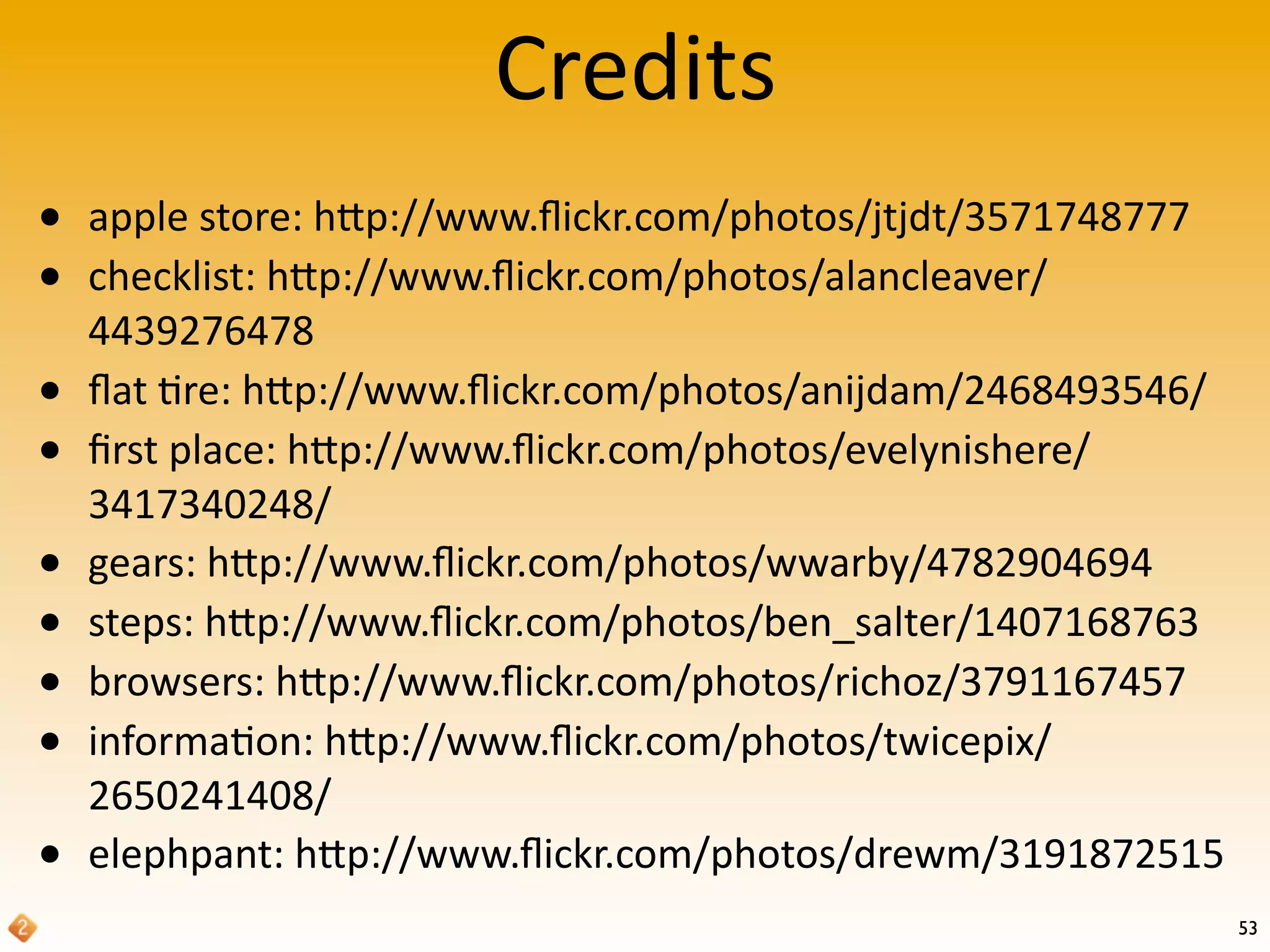 Credits
53
• apple	
  store:	
  hRp://www.ﬂickr.com/photos/jtjdt/3571748777
• checklist:	
  hRp://www.ﬂickr.com/photos/alancleaver/
4439276478
• ﬂat	
  're:	
  hRp://www.ﬂickr.com/photos/anijdam/2468493546/
• ﬁrst	
  place:	
  hRp://www.ﬂickr.com/photos/evelynishere/
3417340248/
• gears:	
  hRp://www.ﬂickr.com/photos/wwarby/4782904694
• steps:	
  hRp://www.ﬂickr.com/photos/ben_salter/1407168763
• browsers:	
  hRp://www.ﬂickr.com/photos/richoz/3791167457
• informa'on:	
  hRp://www.ﬂickr.com/photos/twicepix/
2650241408/
• elephpant:	
  hRp://www.ﬂickr.com/photos/drewm/3191872515
 
