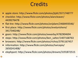 Credits
53
• apple	
  store:	
  hRp://www.ﬂickr.com/photos/jtjdt/3571748777
• checklist:	
  hRp://www.ﬂickr.com/photos/alancleaver/
4439276478
• ﬂat	
  're:	
  hRp://www.ﬂickr.com/photos/anijdam/2468493546/
• ﬁrst	
  place:	
  hRp://www.ﬂickr.com/photos/evelynishere/
3417340248/
• gears:	
  hRp://www.ﬂickr.com/photos/wwarby/4782904694
• steps:	
  hRp://www.ﬂickr.com/photos/ben_salter/1407168763
• browsers:	
  hRp://www.ﬂickr.com/photos/richoz/3791167457
• informa'on:	
  hRp://www.ﬂickr.com/photos/twicepix/
2650241408/
• elephpant:	
  hRp://www.ﬂickr.com/photos/drewm/3191872515
 