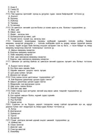 C. Анар 8
D. Гавар 25
E. Ар үр 10
/114./ Төв судасны эрхтэнийг оронд нь ургуулах судас хаана байрладгийг тогтооно уу
A. Бэлгэст
B. Зүрхэнд
C. Хүйсэнд
D. Тархинд
E. Үе мөчинд
/115./ Эс шингэсэн өвчнийг үүсгэж болох үл зохих идээ нь аль болохыг тодорхойлно уу
A. Мах, цай
B. Айраг, мах
C. Өндөг, загасны мах
D. Боловсроогүй үр жимс, цай
E. Түүхий ногоо ,түүхий сүү, загасны мах
/116./ Уламжлалт зохиолуудад тархины хэлбэрийг (шинжийг) толгойн хэлбэр, биеийн
өвөрмөц чанартай уялдуулан «… толгойн хэлбэрийн орой нь өндөр, махан тархитай хэмээх
нь махны төдий агшуун байх бөгөөд өчүүхэн хагаравч гэм нь бага…» гэсэн байдаг нь ямар
өвөрмөц чанартанд илүүтэй тохиолдохыг сонгоно уу.
A. Шарын өвөрмөц чанартан
B. Бадганы өвөрмөц чанартан
C. Хийн өвөрмөц чанартан
D. Хий, шар хавсарсан өвөрмөц чанартан
E. Бадган, шар хавсарсан өвөрмөц чанартан
/117./ Шинэхэн үе шатанд байгаа эс шингэсэн өвчний судасны лугшилт аль болхыг тогтооно
уу
A. Бүдүүн чанга лугших
B. Хүч бага хөвч нарийн байх
C. Нарийн живэнги доороо чанга лугших
D. Цон дээр сулхан лугших
E. Доороо сул лугших
/118./ Усан сааны үүсэх шалтгааныг тодорхойлно уу?
A. Хий бадганы урвалтаар цагаан судас гэмтэх
B. Шарын урвалтаар цагаан судас гэмтэх
C. Мэдрэхүйн сүв хаагдснаас үүсэх
D. Шар усны гэмээс болох
E. Элэгний шар хөөх
/119./ Хийн гэмээр зүрх хатгуулах өвчний үед илрэх шинж тэмдгийг тодорхойлно уу
A. Хэл хатах
B. Хэл хуурай ширүүн болох, нүдний судас гүрвийх
C. Хараа муудах
D. Нүд бүлтийх
E. Хамар хатах
/120./ Судасны эн нь бүдүүн, даралт тэсвэрлэх чанар сайтай лугшилтийн хүч их, хурууг
дороос түлхэх мэт мэдрэгдэх нь ямар судас болхыг тогтооно уу
A. Хатуу
B. Дэлгэрэнгүй
C. Хуйларсан
D. Түргэн
E. Эрчимтэй
/121./ Уушиг дэлгэрэх өвчний цэрний онцлог шинжийг тодорхойлно уу
A. Цайвар хөх
B. Улаан өнгөтэй
C. Давслаг шар
D. Сэвсгэр хөөстэй
E. Хөхөлбөр
 