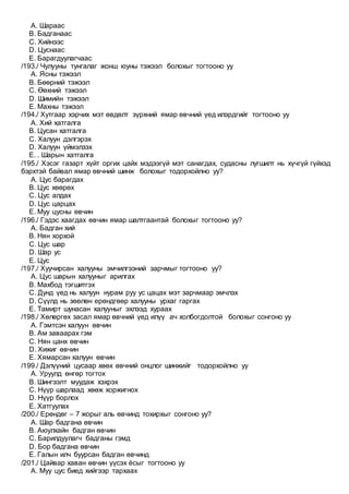 A. Шараас
B. Бадганаас
C. Хийнээс
D. Цуснаас
E. Барагдуулагчаас
/193./ Чулууны тунгалаг жонш юуны тэжээл болохыг тогтооно уу
A. Ясны тэжээл
B. Бөөрний тэжээл
C. Өөхний тэжээл
D. Шимийн тэжээл
E. Махны тэжээл
/194./ Хутгаар хэрчих мэт өвдөлт зүрхний ямар өвчний үед илэрдгийг тогтооно уу
A. Хий хатгалга
B. Цусан хатгалга
C. Халуун дэлгэрэх
D. Халуун үймэлзэх
E. . Шарын хатгалга
/195./ Хэсэг газарт хүйт оргих цайх мэдээгүй мэт санагдах, судасны лугшилт нь хүчгүй гүйхэд
бэрхтэй байвал ямар өвчний шинж болохыг тодорхойлно уу?
A. Цус барагдах
B. Цус хөөрөх
C. Цус алдах
D. Цус царцах
E. Муу цусны өвчин
/196./ Гэдэс хаагдах өвчин ямар шалтгаантай болохыг тогтооно уу?
A. Бадган хий
B. Нян хорхой
C. Цус шар
D. Шар ус
E. Цус
/197./ Хуучирсан халууны эмчилгээний зарчмыг тогтооно уу?
A. Цус шарын халууныг арилгах
B. Махбод тэгшитгэх
C. Дунд үед нь халуун нурам руу ус цацах мэт зарчмаар эмчлэх
D. Сүүлд нь зөөлөн ерөндгөөр халууны урхаг гаргах
E. Тамирт шунасан халууныг эхлээд хураах
/198./ Хөлөргөх засал ямар өвчний үед илүү ач холбогдолтой болохыг сонгоно уу
A. Гэмтсэн халуун өвчин
B. Ам заваарах гэм
C. Нян цанх өвчин
D. Хижиг өвчин
E. Хямарсан халуун өвчин
/199./ Дэлүүний цусаар хөөх өвчний онцлог шинжийг тодорхойлно уу
A. Уруулд өнгөр тогтох
B. Шингээлт муудаж хэхрэх
C. Нүүр шарлаад хөөж хоржигнох
D. Нүүр борлох
E. Хатгуулах
/200./ Ерөндөг – 7 жорыг аль өвчинд тохирхыг сонгоно уу?
A. Шар бадгана өвчин
B. Аюулхайн бадган өвчин
C. Барилдуулагч бадганы гэмд
D. Бор бадгана өвчин
E. Галын илч буурсан бадган өвчинд
/201./ Цайвар хаван өвчин үүсэх ёсыг тогтооно уу
A. Муу цус биед хийгээр тархаах
 