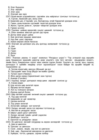 B. Элэг бүдүүрэх
C. Хор харших
D. Элэг унах
E. Элэгний хар хэрх
/237./ Брай өвчин үсэрхийлэхээс сэргийлж аль найрлагыг сонгохыг тогтооно уу
A. Гүргэм , баавгайн цөс, жонш өгөх
B. Баавгайн цөс, 2 төрлийн үнс, балчирганы өтийг бурамтай үрэлдэж өгөх
C. Гиван, домьти,өвсөн гүргэмийг тарагтай үрэлдэж өгөх
D. Жуган, гүргэм, домьти , тунсааг чихэртэй үрэлдэж өгөх
E. Гурван үр өгөх
/238./ Уушгины цайвар хавангийн онцлог шинжийг тогтооно уу
A. Олон ханиана хөөстэй цустай цэр гарна
B. Дотор хөөж уруул цайна
C. Бие загатнаж нууцаар хавагнана
D. Нүд бие ,шээс шарлана
E. Хаван амрхан ихсэж багасна
/239./ Элэгний ам цалгивал аль аль эрхтэнд нөлөөлхийг тогтооно уу
A. Цөс
B. Уушиг
C. Гэдэс
D. Дэлүү
E. Зүрх
/240./ “Анагаах ухааны 4 үндэс” зохиолын “Язгуурын үндэс”-т “Тэр үглэшгүй орд харшийн
дунд Биндэръяа эрдэнийн дэвсгэр дээр үзүүлэгч, ялж төгс нөгчсөн амьдруулан зохиогч,
эмийн багш, Биндэръяан гэрэлт хаан хэмээх суусан болой. Үзүүлэгч нь тэнгэр, арш, гадаад,
дотоодын 4 зүйлийн нөхдөөр огоот хүрээлэгдсэн” гэсэн байдаг ба аршийн нөхдийг нь
тодорхойлно уу.
A. Үргэлж мэдэгчийн хөвгүүн (Жүншэй жи вү)
B. Тэрсүүдийн өвөг Эсэр (Мүдэг жи мэйбо Цанба)
C. Түгмэл орогч (Чавжүг)
D. Жэгү дагво нүрва (төрөлхтөний эзэн түргэн)
E. Ананда (Гүнгаво)
/241./ Уушгинд халуун дэлгэрвэл ямар шинж илрэхийг сонгоно уу
A. Санаа алдах
B. Цэр ногоон шар өнгөтэй гарах
C. Өрцөөр хатгаж өвдөх
D. Хэл нь голоороо хагарах
E. Идээнд дургүй болох
/242./ Шар өвчний шээсний өнгөний онцлог шинжийг тогтооно ууц
A. Тод шар өнгөтэй
B. Цөөрмийн ус шиг хөхөвтөр
C. Цагаан өнгөтэй
D. Тод улаан өнгөтэй
E. Энгэсгийн зайлдас мэт өнгөтэй
/243./ Халуун өвчнийг засах гол зарчмыг тогтооно уу.
A. Настай нь уялдуулж засах
B. Шарыг дарж цусыг шингэлэх
C. Халуун өвчний тухайн цагийг үндэслэх
D. Махбодыг тэгштгэх
E. Оронтой нь уялдуулан засах
/244./ Эс шингэсэн өвчнийг язгуураар нь хэрхэн ангилдгийг тогтооно уу
A. Цөв эс шингэсэн
B. Тунгалаг эс шингэсэн
C. Салс , хэхрэх, хөших, хор мэт эс шингэсэн
D. Хий, шар , бадганатай хавсарсан эс шингэсэн
E. Хуйлрах, тогтох, цувирах, сарних хэлбэр
 