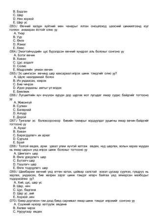 B. Бадган
C. Шар
D. Нян хорхой
E. Шар ус
/263./ Өвчний халуун хүйтний мөн чанарыг ялган оношлоход шээсний шинжилгээнд юуг
голлон анхаарах ёстойг олно уу
A. Үнэр
B. Уур
C. Өнгө
D. Язмаг
E. Хөөс
/264./ Эмэгтэйчүүдийн цус бүрэлдсэн өвчний хүндрэл аль болохыг сонгоно уу
A. Бэтэг өвчин
B. Хаван
C. Цус алдалт
D. Солио
E. Мэдрэлийн уяман өвчин
/265./ Эс шингэсэн өвчинд шар хавсарвал илрэх шинж тэмдгийг олно уу?
A. Шүлс наалдамхай болох
B. Их ундаасах, хэхрэх
C. Бие чичрэх
D. Идээ ундааны амтыг үл мэдэх
E. Бөөлжих
/266./ Лугшилтийн хүч өчүүхэн хуруун дор шургих мэт лугшдаг ямар судас байдгийг тогтооно
уу
A. Живэнгүй
B. Сулхан
C. Балархай
D. Алгуур
E. Дорой
/267./ Тунгалаг эс боловсорсноор биеийн тамирыг хордуулдаг уушигны ямар өвчин байдгийг
тогтооно уу
A. Архаг
B. Хаван
C. Барагдуулагч их архаг
D. Суръяа
E. Брай
/268./ Толгой өвдөх, архи уувал улам хүчтэй хатгаж өвдөх, нүд шарлах, холын хараа муудах
нь ямар шарын үед илрэх шинж болохыг тогтооно уу
A. Шингээгч шар
B. Өнгө урвуулагч шар
C. Бүтээгч шар
D. Үзүүлэгч шар
E. Өнгө тодруулагч шар
/269./ Шамбарам өвчний үед өтгөн хатах, цайвар салстай эсвэл цусаар суулгах, гүвдрүү нь
харлах, ундаасах, бие хөлрөх зэрэг шинж тэмдэг илэрч байгаа үед хямарсан махбодыг
тодорхойлно уу?
A. Хий, цус, шар ус
B. Шар, нян
C. Цус, бадгана
D. Шар ус ,хий
E. Хорхой ,нян
/270./ Бөөр доргисон гэм дээд биед сарнивал ямар шинж тэмдэг илрэхийг сонгоно уу
A. Сүүжний нүхээр хатгуулж өвдөнө
B. Хөлөө чирэх
C. Нуруугаар өвдөх
 