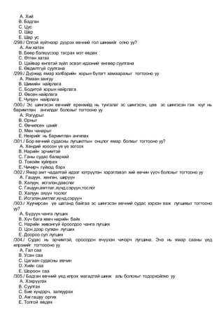 A. Хий
B. Бадган
C. Цус
D. Шар
E. Шар ус
/298./ Олгой хүйтнээр дүүрэх өвчний гол шинжийг олно уу?
A. Ам хатах
B. Бөөр бэлхүүсээр тасрах мэт өвдөх
C. Өтгөн хатах
D. Цайвар өнгөтэй зүйл эсвэл идээний өнгөөр суулгана
E. Өвдөлтгүй суулгана
/299./ Дүржид ямар хэлбэрийн хорын бүлэгт хамаарахыг тогтооно уу
A. Ямаан зангуу
B. Шимийн найрлага
C. Бодитой хорын найрлага
D. Өвсөн найрлага
E. Чулуун найрлага
/300./ Эс шингэсэн өвчнийг ерөнхийд нь тунгалаг эс шингэсэн, цөв эс шингэсэн гэж юуг нь
баримтлан ангилдаг болохыг тогтооно уу
A. Язгуурыг
B. Орныг
C. Өвчилсөн цаийг
D. Мөн чанарыг
E. Нөхрийг нь баримтлан ангилах
/301./ Бор өвчний судасны лугшилтын онцлог ямар болхыг тогтооно уу?
A. Хөндий хоосон үе үе зогсох
B. Нарийн эрчимтэй
C. Ганы судас балархай
D. Товойж хуйлрах
E. Чичирч гүйхэд бэрх
/302./ Ямар амт чадалтай идээг хэтрүүлэн хэрэглэвэл хий өвчин үүсч болохыг тогтооно уу
A. Гашуун, хөнгөн, ширүүн
B. Халуун, исгэлэн,давслаг
C. Гашуун,амтлаг,хүнд,сэрүүн,тослог
D. Халуун эхүүн тослог
E. Исгэлэн,амтлаг,хүнд,сэрүүн
/303./ Хуучирсан үе шатанд байгаа эс шингэсэн өвчний судас хэрхэн яаж лугшихыг тогтооно
уу?
A. Бүдүүн чанга лугших
B. Хүч бага хөвч нарийн байх
C. Нарийн живэнгүй ёроолдоо чанга лугших
D. Цон дээр сулхан лугших
E. Доороо сул лугших
/304./ Судас нь эрчимтэй, ороолдон өчүүхэн чичэрч лугшина. Энэ нь ямар сааны үед
илрэхийг тогтоооно уу
A. Гал саа
B. Усан саа
C. Цагаан судасны өвчин
D. Хийн саа
E. Шороон саа
/305./ Бадган өвчний үед илрэх магадтай шинж аль болохыг тодорхойлно уу
A. Хэхрүүлэх
B. Суулгах
C. Бие хүндэрч, залхуурах
D. Ам гашуу оргих
E. Толгой өвдөх
 