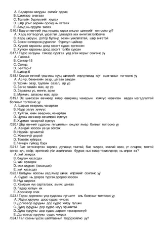 A. Бадарсан халууны омгийг дарах
B. Шимтээр анагаах
C. Толгойн бүрхүүлийг хуулах
D. Шар усыг өөрийн оронд нь хатаах
E. Замд нь оруулж засах
/316./ Бадган өвчний үед нүдэнд гарах онцлог шинжийг тогтооно уу?
A. Харц тогтворгүй, уураглаг давхарга хөх өнгөтэй,толбогүй
B. Харц ширүүн, дотор буланд өөхөн унжлагатай, шар өнгөтэй
C. Зовхи сэлхэрсэн,уураглаг бүрхүүл цайвар
D. Хүүхэн харааны дээд хэсэгт судас өргөссөн
E. Хүүхэн харааны доод хэсэгт толбо суусан
/317./ Гэдэс халууны гэмээр суулгах үед өгөх жорыг сонгоно уу
A. Гагол-4
B. Сэнгэр-15
C. Сожид
D. Баатар-7
E. Шижид-6
/318./ Хорын өвчний үед маш нууц шинжийг илрүүлэхэд юуг ашиглахыг тогтооно уу
A. Ар үр, бөхөнгийн эвэр, цагаан зандан
B. Үхрийн эвэр, туулайн сахал, ар үр
C. Загас гахайн мах, ар үр
D. Зарааны үс, мөнгө, архи
E. Манчин, загасны мах, архи
/319./ Эс шингэсэн өвчнөөр ямар өвөрмөц чанарын хүмүүс ихэвчлэн өвдөх магадлалтай
болохыг тогтооно уу
A. Шарын өвөрмөц чанартан
B. Идэр залуу хүмүүс
C. Хүйтэн, хийн өвөрмөц чанартан
D. Цусны өвчнөөр өвчилсөн хүмүүс
E. Хурмал чанартай хүмүүс
/320./ Шар өвчний судасны лугшилтын онцлог ямар болхыг тогтооно уу
A. Хөндий хоосон үе үе зогсох
B. Нарийн эрчимтэй
C. Живэнгүй дорой
D. Товойж хуйлрах
E. Чичирч гүйхэд бэрх
/321./ Бие хатангиртан харлах, дулаанд таатай, бие чичрэх, хэвлий хөөх, үг олшрох, толгой
эргэх, хүч, нойр, эрхтэний үйл ажиллагаа буурах ньс ямар тохиолдолд нь илрэх вэ?
A. хий хямрах
B. бадган хасагдах
C. хий арвидах
D. мах шуурах (хасагдах)
E. хий хасагдах
/322./ Халууны хоосны үед ямар шинж илрэхийг сонгоно уу
A. Судас нь дээрээ түргэн доороо хоосон
B. Нүд шарлах
C. Хамрын нүх сарталзаж, ам их цангах
D. Гадар халуун их
E. Хоосноор огих
/323./ Тархи доргисон үед судасны лугшилт аль болохыг тогтооно уу
A. Ядам хурууны доор судас чичрэх
B. Долоовор хурууны дор судас хатуу лугших
C. Дунд хурууны дор судас илүү эрчимтэй
D. Дунд хурууны дор судас даралт тэсвэрлэхгүй
E. Долоовор хурууны судас чичрэх
/324./ Гал сааны үүсэх шалтгааныг тодорхойлно уу?
 
