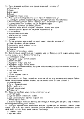 /16./ Эмэгтэйчүүдийн хий бүрэлдсэн өвчний хүндрэлийг тогтооно уу?
A. Бэтэг өвчин
B. Хаван
C. Цус алдалт
D. Солио
E. Мэдрэлийн уяман өвчин
/17./ Амь баригч хий хямархад ямар шинж илрэхийг тодорхойлно уу
A. Ам муруйж эрхтэний мэдэрхүй буурах, хэлгийрэх,чулчрах, тамир багасах
B. Амьсгаа авахад хүчлэх, залгиж чадахгүй, зүрх түгших,толгой эргэх
C. Зүрх мушиграх мэт санагдах, айх, үг олшрох,манарах
D. Баас,шээс хоригдох, үес өвдөх, доголох
E. Шингэхэд бэрх, идээнд үл дурлах, бөөлжих, ходоод хүйт оргих
/18./ Бэтгийн судасны лугшилтын онцлогийг тодорхойлно уу
A. Сул балархай
B. Бүдүүн ган нь балархай
C. Живэнгэ алгуур дорой
D. Хөндий хоосон
E. Нарийн
/19./ Олгойн хүйтнээр хөөх өвчний үед илрэх шинж тэмдгийг тогтооно уу?
A. Хөөстэй цайвар зүйлээр суулгах
B. Идээний хольцтой зүйлээр суулгах
C. Нүүр царай борлох
D. Халуурах
E. Нурууны голоор хөшиж өвдөх
/20./ Биеийн тамир онцгой бага, үе үе даарах, шар үс босох , учиргүй хөлрөх, үесээр өвдөх
нь ямар халууны шинж болохыг тогтооно уу
A. Хямралдсан халуун
B. Хуучирсан халуун хийтэй хавсрах
C. зөөлөн хямрах
D. Хуучирсан халуун цулд буух
E. Хуучирсан халуун саванд унасан
/21./ Бөөрний ус алдах өвчний үед жүр үрийг ямар зарчим дээр үндэслэн өгөхийг тогтооно уу
A. Усны амыг боох
B. Шар усыг хатаах
C. Цус ялгах
D. Цусны халууныг арилгах
E. Усыг ялгах
/22./ Хоолонд дургүй болох өвчний үед эхүүн амттай эмт усыг хэрэглэх тухай заасан байдаг.
Үүнийг дотрын өвчний тайлбар зохиолд юу гэж дэлгэрүүлсэн болохыг сонгоно уу
A. Ар үрийн шүүс
B. Ар үр , бар үрийн шүүс
C. Жүр үрийн шүүс
D. Өмхий давсны шүүс
E. Анарын шүүс
/23./ Дээш нэвчсэн борд үр дүнтэй эмчилгээг сонгоно уу
A. Хүчтэй туулга
B. Цус нэвчрэхийг зогсоож илч сэлбэх
C. Цус шарны халууныг арилгах найралт өгөх
D. Мүгвог хурааж ханах
E. Биеийн таимрыг хамгаалж байгаад өвчний цусыг бөөлжүүлэх ба цусны мөр эс тасарч
тамир муудвал бөөлжүүлгийг зогсоох
/24./ Дагшуур хүрснээс олон ханиалгадаг байсан. Сүүлийн үед ам заваарах, биеийн тамир
суларч, турж эцэх, зүрх дэлсэх, амьсгаа давчдах, хавагнах, дотор муухайрч бөөлжис цутгах
шинж илрэх болсон. Ямар өвчин болохыг тогтооно уу
A. Уушгины архаг
B. Уушгины хаван
 