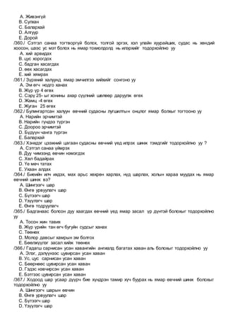A. Живэнгүй
B. Сулхан
C. Балархай
D. Алгуур
E. Дорой
/360./ Сэтгэл санаа тогтворгүй болох, толгой эргэх, хэл улайн хуурайших, судас нь хөндий
хоосон, шээс ус мэт болох нь ямар тохиолдолд нь илэрхийг тодорхойлно уу
A. хий арвидах
B. цус хорогдох
C. бадган хасагдах
D. өөх хасагдах
E. хий хямрах
/361./ Зүрхний халуунд ямар эмчилгээ хийхийг сонгоно уу
A. Эм өгч нодго ханах
B. Жүр үр 4 өгөх
C. Сэрү 25- ыг хонины ахар сүүлний шөлөөр даруулж өгөх
D. Жамц -4 өгөх
E. Жуган 25 өгөх
/362./ Булингартсан халуун өвчний судасны лугшилтын онцлог ямар болхыг тогтооно уу
A. Нарийн эрчимтэй
B. Нарийн гүндээ түргэн
C. Доороо эрчимтэй
D. Бүдүүн чанга түргэн
E. Балархай
/363./ Хэнхдэг цээжний цагаан судасны өвчний үед илрэх шинж тэмдгийг тодорхойлно уу ?
A. Сэтгэл санаа үймрэх
B. Дуу чимээнд өвчин нэмэгдэх
C. Хөл бадайрах
D. Үе мөч татах
E. Ухаан алдах
/364./ Биеийн илч ихдэх, мах арьс хөхрөн харлах, нүд шарлах, холын хараа муудах нь ямар
өвчний шинж вэ?
A. Шингээгч шар
B. Өнгө урвуулагч шар
C. Бүтээгч шар
D. Үзүүлэгч шар
E. Өнгө тодруулагч
/365./ Бадганаас болсон дуу хаагдах өвчний үед ямар засал үр дүнтэй болохыг тодорхойлно
уу
A. Тосон жин тавих
B. Жүр үрийн тан өгч бугуйн судсыг ханах
C. Төөнөх
D. Молор давсыг хамрын эм болгох
E. Бөөлжүүлэг засал хийж төөнөх
/366./ Гадагш сарнисан усан хавангийн ангиалд багатах хаван аль болохыг тодорхойлно уу
A. Элэг, дэлүүнээс цувирсан усан хаван
B. Ус, цус сарнисан усан хаван
C. Бөөрнөөс цувирсан усан хаван
D. Гэдэс нэвчирсэн усан хаван
E. Бэтгээс цувирсан усан хаван
/367./ Ходоод шар усаар дүүрч бие хүндрэн тамир хүч буурах нь ямар өвчний шинж болохыг
тодорхойлно уу
A. Шингээгч шарын өвчин
B. Өнгө урвуулагч шар
C. Бүтээгч шар
D. Үзүүлэгч шар
 