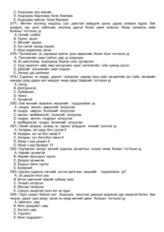 C. Ходоодны хор харших
D. Ходоодны бадганаас болж бөөлжих
E. Ходоодны хийгээс болж бөөлжих
/377./ Өвчтөн хоолонд хордоод сүүг давстай найруулж уусны дараа алжааж ядрах, бие
хүндрэх, нус шүлс элбэгших, хоолонд дургүй болох шинж илэрчээ. Ямар эмчилгээ хийж
болохыг тогтооно уу
A. Илчийг сэлбэх
B. Туулга засал
C. Өвчнийг хураах
D. Хүч ихтэй эмээр нядлах
E. Идээ ундаагаар засах
/378./ Тунгалагийн ус сарнисан хүйтэн усан хавангийн болох ёсыг тогтооно уу
A. Тунгалагийн мөрт хүйтэн шар ус алдагдах
B. Эс шингэснээр ходоодонд бадган салс цугларсан
C. Уруу арилгагч хийн мөр хаагдснаас шээс тунгалагийн гүйх сүвэнд орсон
D. Шээсийг тунгалагийн мөрт алдсан
E. Элгэнд цус цалгисан
/379./ Судасны эн өндөр, даралт тэсвэрлэх чадвар маш сайн лугшилтийн хүч сайн, хөгжмийн
чавхдас дээр дарах мэт илэрдэг ямар судас байдгийг тогтооно уу
A. Хатуу
B. Дэлгэрэнгүй
C. Хуйларсан
D. Чанга
E. Эрчимтэй
/380./ Хий өвчнийг хөдөлгөх нөхцөлийг тодорхойлно уу.
A. гашуун, хөнгөн, ширүүнийг хэтрүүлэх
B. гашуун, ширүүн, бүлээнийг хэтрүүлэх
C. хөнгөн, хөлбөрөнгүй, тослогийг хэтрүүлэх
D. гашуун, хөнгөн, гошууныг хэтрүүлэх
E. хөлбөрөнгүй, гашуун, бүлээнийг хэтрүүлэх
/381./ Эмийг халууны хүчинд нь хэрхэн уялдуулж өгөхийг сонгоно уу
A. Халууны хүч дунд бол гүргэм 8
B. Халууны хүч их бол гавар 9
C. Халууны хүч бага бол гиван 8
D. Ямар ч үед зандан 8
E. Ямар ч үед банздоо 12
/382./ Хуучирсан халуун өвчний судасны лугшилтын онцлог ямар болхыг тогтооно уу
A. Нарийн эрчимтэй
B. Нарийн ёроолдоо түргэн
C. Доороо эрчимтэй
D. Бүдүүн чанга түргэн
E. Балархай
/383./ Цагаан судасны өвчнийг үүсгэх шалтгаан нөхцлийг тодорхойлно уу?
A. Эс дадсан хоол унд
B. Өтгөн шингэний мөрийг албаар хаах
C. Тачаал хэтэрсэн
D. Мэсээр тасарсан
E. Сэрүүн чанартай хоол хэт их идэх
/384./ Зүрх суларч байгаа мэт бодогдох амъсгаа давхцах ундаасах дур амаргүй болох бие
чичрэх, уушги зүрх халуу оргих нъ ямар өвчний шинж болохыг тогтооно уу
A. Шингээгч шар
B. Өнгө урвуулагч шар
C. Бүтээгч шар
D. Үзүүлэгч
E. Өнгө тодруулагч
 