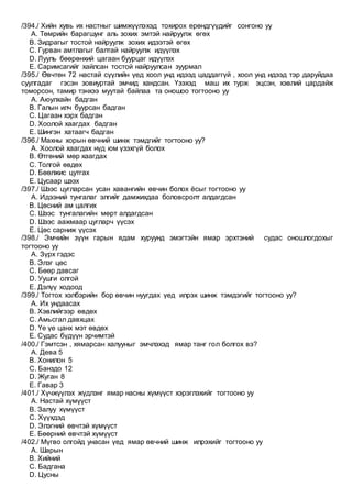 /394./ Хийн хувь их настныг шимжүүлэхэд тохирох ерөндгүүдийг сонгоно уу
A. Төмрийн барагшунг аль зохих эмтэй найруулж өгөх
B. Зидрагыг тостой найруулж зохих идээтэй өгөх
C. Гурван амтлагыг балтай найруулж идүүлэх
D. Лууль бөөрөнхий цагаан буурцаг идүүлэх
E. Саримсагийг хайлсан тостой найруулсан зуурмал
/395./ Өвчтөн 72 настай сүүлийн үед хоол унд идээд цаддаггүй , хоол унд идээд тэр даруйдаа
суулгадаг гэсэн зовиуртай эмчид хандсан. Үзэхэд маш их турж эцсэн, хэвлий цардайж
томорсон, тамир тэнхээ муутай байлаа та оношоо тогтооно уу
A. Аюулхайн бадган
B. Галын илч буурсан бадган
C. Цагаан хэрх бадган
D. Хоолой хаагдах бадган
E. Шингэн хатаагч бадган
/396./ Махны хорын өвчний шинж тэмдгийг тогтооно уу?
A. Хоолой хаагдах нүд юм үзэхгүй болох
B. Өтгөний мөр хаагдах
C. Толгой өвдөх
D. Бөөлжис цутгах
E. Цусаар шээх
/397./ Шээс цугларсан усан хавангийн өвчин болох ёсыг тогтооно уу
A. Идээний тунгалаг элгийг дамжихдаа боловсролт алдагдсан
B. Цөсний ам цалгих
C. Шээс тунгалагийн мөрт алдагдсан
D. Шээс аажмаар цугларч үүсэх
E. Цөс сарниж үүсэх
/398./ Эмчийн зүүн гарын ядам хуруунд эмэгтэйн ямар эрхтэний судас оношлогдохыг
тогтооно уу
A. Зүрх гэдэс
B. Элэг цөс
C. Бөөр давсаг
D. Уушги олгой
E. Дэлүү ходоод
/399./ Тогтох хэлбэрийн бор өвчин нуугдах үед илрэх шинж тэмдэгийг тогтооно уу?
A. Их ундаасах
B. Хэвлийгээр өвдөх
C. Амьсгал давхцах
D. Үе үе цанх мэт өвдөх
E. Судас бүдүүн эрчимтэй
/400./ Гэмтсэн , хямарсан халууныг эмчлэхэд ямар танг гол болгох вэ?
A. Дева 5
B. Хонилон 5
C. Банздо 12
D. Жуган 8
E. Гавар 3
/401./ Хүчжүүлэх жүдлэнг ямар насны хүмүүст хэрэглэхийг тогтооно уу
A. Настай хүмүүст
B. Залуу хүмүүст
C. Хүүхдэд
D. Элэгний өвчтэй хүмүүст
E. Бөөрний өвчтэй хүмүүст
/402./ Мүгво олгойд унасан үед ямар өвчний шинж илрэхийг тогтооно уу
A. Шарын
B. Хийний
C. Бадгана
D. Цусны
 
