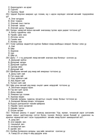 C. Барагдуулагч их архаг
D. Суръяа
E. Уушгины брай
/25./ Царай борлож хамраас цус гоожих, юу ч идсэн хорлодог элэгний өвчнийг тодорхойлно
уу?
A. Элэг хатуурах
B. Элэг томрох
C. Элэгний оньс гэмтэх
D. Элэгний хаван
E. Элэгний цусны буруудал
/26./ Халуун чанартай хорын өвчнийг анагаахад туслах идээ ундааг тогтооно уу?
A. Битүү туурайтны мах
B. Үхрийн шинэ мах
C. Исгэлэн ногоо
D. Гахайн мах
E. Хонины мах
/27./ Услаг зүйлээр өвдөлтгүй суулгаж байвал ямар махбодын хямрал болхыг олно уу
A. Хий
B. Шар
C. Бадгана
D. Цус
E. Шар ус
/28./ Даль - 7 –г нь дэлүүний ямар өвчнийг анагаах жор болохыг сонгоно уу.
A. Дэлүүний хүйтэн
B. Дэлүүний халуун
C. Дэлүүний суулгах
D. Цусаар хөөх
E. Дэлүүний хий
/29./ Шанбарам өвчний үед ямар хий хямрахыг тогтооно уу
A. Дээш гүйгч хий
B. Гал сацуу хий
C. Уруу арилгагч хий
D. Амь баригч хий
E. Түгмэл гүйгч хий
/30./ Шар усны өвчний үед ямар онцлог шинж илэрдгийг тогтооно уу
A. Загатнаж гүвдрүү гарах
B. Гар хөл хүйт оргих
C. Дээш хөөрөх
D. Хамраас цус гоожих
E. Зүрхээр өвдөх
/31./ Хижгийн халууны судасны лугшилтын онцлог ямар болхыг тогтооно уу
A. Балархай бөгөөд чичирч таталдана
B. Бүдүүн дэлгэрэнгүй товойж хуйлрана
C. Нарийн чанга эрчимтэй
D. Нарийн түргэн
E. Огцом лугших
/32./ ”Анагаах ухааны 4 үндэс” зохиолд заасанчлан “Уур, мунхаг, тачаангуй зэрэг сэтгэлийн
гурван хорын шалтгаан-муу сэтгэл болон түүнээс болсон өвчин бүхнийг уг, үндэснээс нь
арилгах чадвартай эмч” гэсэн тодорхойлолт эмчийн ямар бүлэгт хамааралтай вэ?.
A. дээд эмч
B. эгэл жирийн эмч
C. тэнцэшгүй эмч
D. ялгавартай эмч
E. адгийн эмч
/33./ Хялбар боловсрох халууны үед хийх эмчилгээг сонгоно уу
A. Гавар 25- ыг анар 4- өөр даруулж өгөх
 