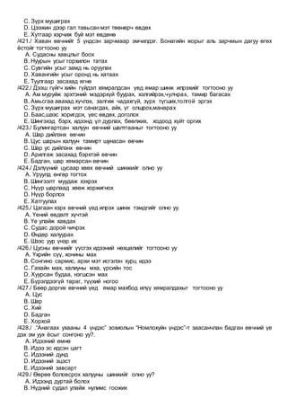 C. Зүрх мушиграх
D. Цээжин дээр гал тавьсан мэт төөнөрч өвдөх
E. Хутгаар хэрчиж буй мэт өвдөнө
/421./ Хаван өвчнийг 5 үндсэн зарчмаар эмчилдэг. Бонагийн жорыг аль зарчмын дагуу өгөх
ёстойг тогтооно уу
A. Судасны хавцлыг боох
B. Нуурын усыг горхилон татах
C. Сувгийн усыг замд нь оруулах
D. Хавангийн усыг оронд нь хатаах
E. Туулгаар засахад өгнө
/422./ Дээш гүйгч хийн гүйдэл хямралдсан үед ямар шинж илрэхийг тогтооно уу
A. Ам муруйж эрхтэний мэдэрхүй буурах, хэлгийрэх,чулчрах, тамир багасах
B. Амьсгаа авахад хүчлэх, залгиж чадахгүй, зүрх түгших,толгой эргэх
C. Зүрх мушиграх мэт санагдах, айх, үг олшрох,манарах
D. Баас,шээс хоригдох, үес өвдөх, доголох
E. Шингэхэд бэрх, идээнд үл дурлах, бөөлжих, ходоод хүйт оргих
/423./ Булингартсан халуун өвчний шалтгааныг тогтооно уу
A. Шар дийлэнх өвчин
B. Цус шарын халуун тамирт шунасан өвчин
C. Шар ус дийлэнх өвчин
D. Арилгаж засахад бэрхтэй өвчин
E. Бадган, шар хямарсан өвчин
/424./ Дэлүүний цусаар хөөх өвчний шинжийг олно уу
A. Уруулд өнгөр тогтох
B. Шингээлт муудаж хэхрэх
C. Нүүр шарлаад хөөж хоржигнох
D. Нүүр борлох
E. Хатгуулах
/425./ Цагаан хэрх өвчний үед илрэх шинж тэмдгийг олно уу.
A. Үений өвдөлт хүчтэй
B. Үе улайж хавдах
C. Судас дорой чичрэх
D. Өндөр халуурах
E. Шээс уур үнэр их
/426./ Цусны өвчнийг үүсгэх идээний нөхцөлийг тогтооно уу
A. Үхрийн сүү, хонины мах
B. Сонгино сармис, архи мэт исгэлэн хурц идээ
C. Гахайн мах, халиуны мха, үрсийн тос
D. Хуурсан будаа, нэгшсэн мах
E. Бүрэлдээгүй тараг, түүхий ногоо
/427./ Бөөр доргих өвчний үед ямар махбод илүү хямралдахыг тогтооно уу
A. Цус
B. Шар
C. Хий
D. Бадган
E. Хорхой
/428./ .“Анагаах ухааны 4 үндэс” зохиолын “Номлохуйн үндэс”-т заасанчлан бадган өвчний үе
дэх эм уух ёсыг сонгоно уу?.
A. Идээний өмнө
B. Идээ эс идсэн цагт
C. Идээний дунд
D. Идээний эцэст
E. Идээний завсарт
/429./ Өөрөө боловсрох халууны шинжийг олно уу?
A. Идээнд дуртай болох
B. Нүдний судал улайж нулимс гоожих
 