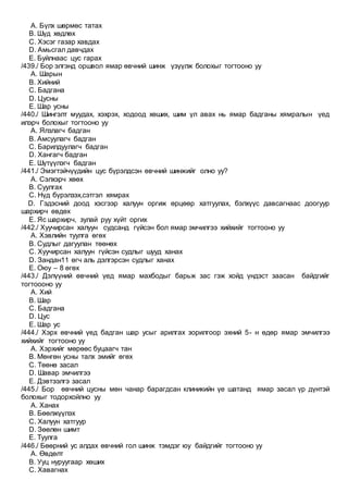 A. Бүлх шөрмөс татах
B. Шүд хөдлөх
C. Хэсэг газар хавдах
D. Амьсгал давчдах
E. Буйлнаас цус гарах
/439./ Бор элгэнд оршвол ямар өвчний шинж үзүүлж болохыг тогтооно уу
A. Шарын
B. Хийний
C. Бадгана
D. Цусны
E. Шар усны
/440./ Шингэлт муудах, хэхрэх, ходоод хөших, шим үл авах нь ямар бадганы хямралын үед
илэрч болохыг тогтооно уу
A. Ялзлагч бадган
B. Амсуулагч бадган
C. Барилдуулагч бадган
D. Хангагч бадган
E. Шүтүүлэгч бадган
/441./ Эмэгтэйчүүдийн цус бүрэлдсэн өвчний шинжийг олно уу?
A. Сэлхэрч хөөх
B. Суулгах
C. Нүд бүрэлзэх,сэтгэл хямрах
D. Гэдэсний доод хэсгээр халуун оргиж өрцөөр хатгуулах, бэлхүүс давсагнаас доогуур
шархирч өвдөх
E. Яс шархирч, зулай руу хүйт оргих
/442./ Хуучирсан халуун судсанд гүйсэн бол ямар эмчилгээ хийхийг тогтооно уу
A. Хэвлийн туулга өгөх
B. Судлыг дагуулан төөнөх
C. Хуучирсан халуун гүйсэн судлыг шууд ханах
D. Зандан11 өгч аль дэлгэрсэн судлыг ханах
E. Оюу – 8 өгөх
/443./ Дэлүүний өвчний үед ямар махбодыг барьж зас гэж хойд үндэст заасан байдгийг
тогтоооно уу
A. Хий
B. Шар
C. Бадгана
D. Цус
E. Шар ус
/444./ Хэрх өвчний үед бадган шар усыг арилгах зорилгоор эхний 5- н өдөр ямар эмчилгээ
хийхийг тогтооно уу
A. Хэрхийг мөрөөс буцаагч тан
B. Мөнгөн усны талх эмийг өгөх
C. Төөнө засал
D. Шавар эмчилгээ
E. Дэвтээлгэ засал
/445./ Бор өвчний цусны мөн чанар барагдсан клиникийн үе шатанд ямар засал үр дүнтэй
болохыг тодорхойлно уу
A. Ханах
B. Бөөлжүүлэх
C. Халуун хатгуур
D. Зөөлөн шимт
E. Туулга
/446./ Бөөрний ус алдах өвчний гол шинж тэмдэг юу байдгийг тогтооно уу
A. Өвдөлт
B. Ууц нуруугаар хөших
C. Хавагнах
 