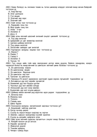 /482./ Бөөр бэлхүүс нь янгинаж тахим нь татах шинжээр илэрдэг элэгний ямар өвчин байдгийг
тогтооно уу
A. Үхэр бөгтөр
B. Элэг дэлгэрэх
C. Гол хөших
D. Элэгний хар хэрх
E. Элэгний хий
/483./ Хийг ялгах танг тогтооно уу
A. Лидэрийн ганц тан
B. Жүр үрийн ганц тан
C. Анар 3 тан
D. Хонилон 5
E. Дэгд 4
/484./ Шар усны өвчний шээсний өнгөний онцлог шинжийг тогтооно уу
A. Тод шар өнгөтэй
B. Цөөрмийн ус шиг хөхөвтөр өнгөтэй
C. Цагаан цайвар өнгөтэй
D. Тод улаан өнгөтэй
E. Энгэсгийн зайлдас шиг өнгөтэй
/485./ Хуучирсан халууны нядлах танг тогтооно уу
A. Норов 7
B. Лидэр 7
C. Гавар 3
D. Хонилон 5
E. Танчин 10
/486./ Гал сацуу хийн гүйх мөр хаагдснаас дотор хөөж дүүрэх, байнга зовиурлах, хэхэрч
чадахгүй болох нь ямар өвчний эс шингэсэн өвчний шинж болохыг тогтооно уу
A. Эс шингэснээр хэхрэх
B. Эс шингэснээр хөших
C. Эс шингэсэн бадгана салс
D. Эс шингэсэн хор мэт
E. Тунгалаг эс шингэсэн
/487./ Завсрын 72 хоногт идэвхжсэн эрхтэний судас хэрхэн лугшихийг тодохойлно уу
A. Богширгын дуу мэт нарийн эрчимтэй
B. Хөхөөний дуу мэт бүдүүн уртлаг
C. Чүүчлын дуу мэт зөөлөн алгуур
D. Хитрүүний дуу мэт охор зөөлөн
E. Бүдэнгийн дуу мэт огцом ширүүн
/488./ Цайвар хаван өвчний үед хэрэглэх идээ ундааг тодорхойлно уу
A. Загасны мах
B. Ямааны мах
C. Тутрага
D. Гахайн мах
E. Шинэ бурам
/489./ Хоосорсон халууны эмчилгээний зарчмыг тогтооно уу?
A. Хөшсөнийг чийгээр дэвтээх
B. Хатуу хүчээр дарах
C. Сүүлд нь хорын модыг үндсээр нь гаргах
D. Зөөлөн, ширүүн ерөндгөөр сүүлийг арилгах
E. Сүүлд нь дэгдийн найрлага өгөх
/490./ Шар усны өвчний судасны лугшилтын онцлог ямар болхыг тогтооно уу
A. Хөндий хоосон үе үе зогсох
B. Нарийн эрчимтэй
C. Живэнгүй дорой
D. Товойж хуйлрах
E. Чичирч гүйхэд бэрх
 