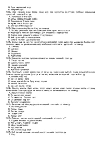 D. Бүлх шөрмөсний хэрх
E. Бөөрний хэрх
/509./ Хар зурхайн онол ёсоор ямар цул сав эрхтэнүүд эх-хүүгийн (эх®хүү) харьцаанд
оршдогийг тодорхойлно уу
A. Зүрх гэдэс ® элэг цөс
B. Дэлүү ходоод ® уушиг олгой
C. Бөөр давсаг ® зүрх гэдэс
D. Уушиг олгой ® элэг цөс
E. элэг цөс ® бөөр давсаг
/510./ Шар усны өвчин болох ёсыг тогтооно уу
A. Элгэнд тунгалгийн цөс цөв болохдоо архи зэрэгт хорлогдсноос
B. Ходоодонд тунгалаг цөв ялгарах үйл ажиллагаа алдагдснаас
C. Элгэнд өнгө урвуулагч шарын хүч дутсанаас
D. Хий цусны гүйдэл алдагдсанаас
E. Элгэнд гэмтсэн цус хоцорсноос
/511./ Сарын хир нь шингэн хөөстэй бага хэмжээтэй гарах, шижинтэх, умайд юм байгаа мэт
санагдах шинж нь умайн өвчин ямар махбодоос шалтгаалж үүссэнийг тогтоно уу
A. Хийнээс
B. Цуснаас
C. Шараас
D. Бадганаас
E. Хурмалаас
/512./ Хямарсан халууны судасны лугшилтын онцлог шинжийг олно уу:
A. Хатуу, түргэн
B. Бүдүүн, чанга, хатуу
C. Нарийн эрчимтэй
D. Хатуу хуйлрах
E. Живэнгүй эрчимтэй
/513./ Номлохуйн үндэст заасанчлан уг өвчин нь чухам ямар зүйлийн (ямар язгууртай) өвчин
болохыг дотор зуураар нь (доторх ялгаагаар нь) юу гэж ангилдагийг тодорхойлно уу
A. өвчний зүйл, тоо
B. өвчний эрхэм (гол)
C. өвчин хүчтэй болох буюу жэлдү жүрва
D. өвчний шалтгаан
E. өвчнийг ёсчлон ялгах
/514./ Огшрон хэхрэх, баас хатах, дотор халах, халуун усаар гулгих, өрцөөр өвдөх, сүүлдээ
мүгво өвчин болж хүндэрдэг нь ямар эс шингэсэн өвчин болохыг тогтооно уу.
A. Эс шингэснээр хэхрэх
B. Эс шингэснээр хөших
C. Эс шингэсэн бадгана салс
D. Эс шингэсэн хор мэт
E. Тунгалаг эс шингэсэн
/515./ Ямар амттай хоол унд ундаасах өвчнийг үүсгэхийг тогтооно уу
A. Исгэлэн давслаг
B. Халуун эхүүн
C. Амтлаг гашуун
D. Гашуун амт
E. Халуун амт
/516./ Самсын гэмтсэн халуун өвчний гол шинжийг тогтооно уу?
A. Гэдийж бөхийж чадахгүй болох
B. Хөл унжирч, бадайрч өвдөх
C. Шээс чавдагширах
D. Нүд шарлах
E. Амьсгал авахад бэрх
/517./ Хий өвчний шээсний өнгөний онцлог шинжийг тогтооно уу
A. Шар
 