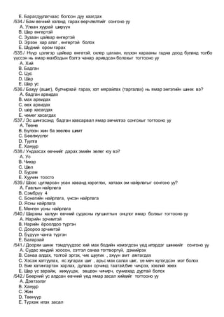 E. Барагдуулагчаас болсон дуу хаагдах
/534./ Бам өвчний хэлэнд гарах өөрчлөлтийг сонгоно уу
A. Улаан хуурай ширүүн
B. Шар өнгөртэй
C. Зузаан цайвар өнгөртэй
D. Эрээн хар алаг , өнгөртэй болох
E. Шүдний ором гарах
/535./ Нүүр цэлхгэр цайвар өнгөтэй, склер цагаан, хүүхэн харааны гадна доод буланд толбо
үүссэн нь ямар махбодын бэлгэ чанар аривдсан болохыг тогтооно уу
A. Хий
B. Бадган
C. Цус
D. Шар
E. Шар ус
/536./ Бахуу (ашиг), булчирхай гарах, хэт мярайлах (таргалах) нь ямар эмгэгийн шинж вэ?
A. бадган арвидах
B. мах арвидах
C. өөх арвидах
D. шар хасагдах
E. чөмөг хасагдах
/537./ Эс шингэсэнд бадган хавсарвал ямар эмчилгээ сонгохыг тогтооно уу
A. Төөнө
B. Бүлээн жин ба зөөлөн шимт
C. Бөөлжүүлэг
D. Туулга
E. Хануур
/538./ Ундаасах өвчнийг дарах эмийн хөлөг юу вэ?
A. Ус
B. Чихэр
C. Шөл
D. Бурам
E. Хуучин тоосго
/539./ Шээс цугларсан усан хаванд хэрэглэх, хатаах эм найрлагыг сонгоно уу?
A. Гавлын найрлага
B. Сэмбрүү 4
C. Бонагийн найрлага, үнсэн найрлага
D. Ясны найрлага
E. Мөнгөн усны найрлага
/540./ Шархны халуун өвчний судасны лугшилтын онцлог ямар болхыг тогтооно уу
A. Нарийн эрчимтэй
B. Нарийн ёроолдоо түргэн
C. Доороо эрчимтэй
D. Бүдүүн чанга түргэн
E. Балархай
/541./ Доорхи шинж тэмдгүүдээс хий мах бодийн нэмэгдсэн үед илэрдэг шинжийг сонгоно уу
A. Судас хөндий хоосон, сэтгэл санаа тогтворгүй, дэмийрэх
B. Санаа алдах, толгой эргэх, чих шуугих , эхүүн амт амтагдах
C. Хэсэж хатгуулах, яс хугарах шиг , арьс мах салах шиг, үе мөч хүлэгдсэн мэт болох
D. Бие хатингартан харлах, дулаан орчинд таатай,бие чичрэх, хэвлий хөөх
E. Шар үс зарайж, жихүүцэх, эвшээн чичирч, суниахад дуртай болох
/542./ Бөөрний ус алдсан өвчний үед ямар засал хийхийг тогтооно уу
A. Дэвтээлэг
B. Хануур
C. Жин
D. Төөнүүр
E. Түрхэж илэх засал
 