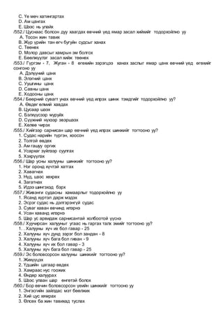 C. Үе мөч хатингартах
D. Ам цангах
E. Шээс нь улайх
/552./ Цуснаас болсон дуу хаагдах өвчний үед ямар засал хийхийг тодорхойлно уу
A. Тосон жин тавих
B. Жүр үрийн тан өгч бугуйн судсыг ханах
C. Төөнөх
D. Молор давсыг хамрын эм болгох
E. Бөөлжүүлэг засал хийж төөнөх
/553./ Гүргэм - 7, Жуган - 8 өгөхийн зэрэгцээ ханах заслыг ямар цанх өвчний үед өгөхийг
сонгоно уу
A. Дэлүүний цанх
B. Элэгний цанх
C. Уушгины цанх
D. Савны цанх
E. Ходооны цанх
/554./ Бөөрний сувагт унах өвчний үед илрэх шинж тэмдгийг тодорхойлно уу?
A. Өвдөг өлмий хавдах
B. Цусаар шээх
C. Бэлхүүсээр муруйх
D. Сүүжний нүхээр эвэршээх
E. Хөлөө чирэх
/555./ Хийгээр сарнисан шар өвчний үед илрэх шинжийг тогтооно уу?
1. Судас нарийн түргэн, хоосон
2. Толгой өвдөх
3. Ам гашуу оргих
4. Усархаг зүйлээр суулгах
5. Хэхрүүлэх
/556./ Шар усны халууны шинжийг тогтооно уу?
1. Нэг оронд хүчтэй хатгах
2. Хавагнах
3. Нүд, шээс хөхрөх
4. Загатнах
5. Идээ шингэхэд бэрх
/557./ Живэнги судасны хамаарлыг тодорхойлно уу
1. Ясанд хүртэл дарж мэдэх
2. Эсрэг судас нь дэлгэрэнгүй судас
3. Суваг хаван өвчинд илэрнэ
4. Усан хаванд илэрнэ
5. Шар ус арвидаж сарнисантай холбоотой үүснэ
/558./ Хуучирсан халууныг угаас нь гаргах талх эмийг тогтооно уу?
1. . Халууны хүч их бол гавар - 25
2. Халууны хүч дунд зэрэг бол зандан - 8
3. Халууны хүч бага бол гиван - 9
4. Халууны хүч их бол гавар - 3
5. Халууны хүч бага бол гавар - 25
/559./ Эс боловсорсон халууны шинжийг тогтооно уу?
1. Жихүүцэх
2. Үдшийн цагаар өвдөх
3. Хамраас нус гоожих
4. Өндөр халуурах
5. Шээс улаан шар өнгөтэй болох
/560./ Бор өвчин боловсорсон үеийн шинжийг тогтооно уу
1. Энгэсгийн зайлдас мэт бөөлжих
2. Хий цус хямрах
3. Өлсөх ба жин тавихад туслах
 
