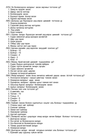 /579./ Эс боловсорсон халууныг засах зарчмыг тогтооно уу?
1. Замд нь оруулж засах
2. Шувуу нисгэх мэтээр
3. Боловсруулж засах
4. Бүрхүүл хуулах ёсоор засах
5. Хураах зарчмаар засах
/580./ Дэлүүнд цус бүрэлдсэн үед илрэх шинжийг тогтооно уу
1. Ходоод хоржигнох
2. Гэдэсний доод хэсгээр хатгуулах
3. Дэлүү орчмоор хатгуулах
4. Нүд улайх
5. Нүүр сэлхрэх
/581./ Уушгиы халуун бүрхэгдэх өвчний үед илрэх шинжийг тогтооно уу?
1. Судас живэнгүй доод орондоо эрчимтэй
2. Шар цэр гарах
3. Цээж дүүрэх
4. Улбар шар цэр гарах
5. Махны нитгэл мэт цэр гарах
/582./ Цагаан хэрхийн үед хэрэглэх эмүүдийг сонгоно уу?
1. Бойгар - 10
2. Бойчун - 15
3. Сэндэн - 4
4. Нару - 3
5. Юна - 4
/583./ Махны брай өвчний шинжийг тодорхойлно уу?
1. Судас бүдүүн дэлгэрэнгүй товойж хуйлрах
2. Судас түргэн эрчимтэй чичирч лугших
3. Судас живэнги эрчимтэй
4. Ам хэл хатаж шээс шарлах
5. Хавдар тогтворгүй шилжинэ
/584./ Ямар халууныг зохих ёсны эмчилгээ хийсний дараа ханах ёстойг тогтооно уу?
1. Хоосорсон халууныг сэрүүн шимтээр тэжээж ханах
2. Хямарсан халууныг шууд ханах
3. Хуучирсан халууныг хурааж цусыг гамнах мэт ханах
4. Оньсонд буусан халууныг боловсруулж ханах
5. Цулын халууныг боловсруулж ханах
/585./ Хатаах танг олж тогтооно уу?
1. 4 шимтийн тан
2. Танчин - 10
3. Гоньд - 3
4. Сэндэн - 9
5. Сэндэн - 3
/586./ Хийний гэмээс болсон суулгалтын онцлог аль болохыг тодорхойлно уу
1. Утааны шүүс шиг зүйлээр
2. Салслаг зүйлээр
3. Замаг мэт зүйлээр
4. Хөөсөрхөг зүйлээр
5. Цустай суулгадас
/587./ Хөлөргөх заслыг цээрлэдэг ямар халуун өвчин байдаг болохыг тогтооно уу
1. Дэлгэрсэн халуун
2. Хүч ихтэй эс боловсорсон халуун
3. Хүч багатай эс боловсорсон халуун
4. Тамир дорой өвчтөний халуун
5. Хямарсан халуун
/588./ Дэлгэрсэн халуун өвчний язгуурын ангилал аль болохыг тогтооно уу?
1. Ерөнхий шар судсанд гүйсэн өвчин
 