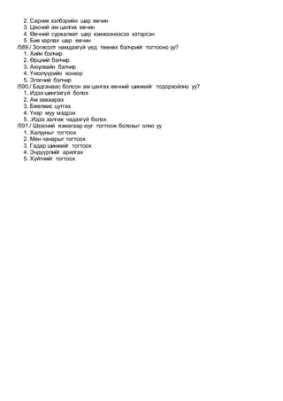 2. Сарних хэлбэрийн шар өвчин
3. Цөсний ам цалгих өвчин
4. Өвчний сурвалжит шар хэмжээнээсээ хэтэрсэн
5. Бие харлах шар өвчин
/589./ Зогисолт намдахгүй үед төөнөх бэлчрийг тогтооно уу?
1. Хийн бэлчир
2. Өрцний бэлчир
3. Аюулхайн бэлчир
4. Үнхэлүүрийн хонхор
5. Элэгний бэлчир
/590./ Бадганаас болсон ам цангах өвчний шинжийг тодорхойлно уу?
1. Идээ шингэхгүй болох
2. Ам заваарах
3. Бөөлжис цутгах
4. Үнэр муу мэдрэх
5. .Идээ залгиж чадахгүй болох
/591./ Шээсний язмагаар юуг тогтоож болохыг олно уу
1. Халууныг тогтоох
2. Мөн чанарыг тогтоох
3. Гадар шинжийг тогтоох
4. Эндүүрлийг арилгах
5. Хүйтнийг тогтоох
 