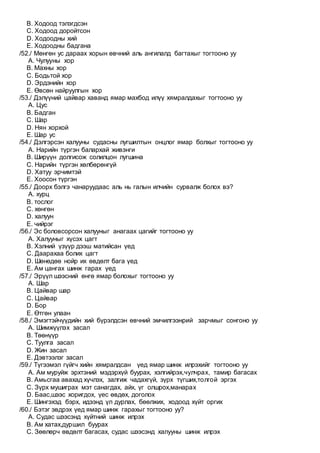 B. Ходоод тэлэгдсэн
C. Ходоод доройтсон
D. Ходоодны хий
E. Ходоодны бадгана
/52./ Мөнгөн ус дараах хорын өвчний аль ангилалд багтахыг тогтооно уу
A. Чулууны хор
B. Махны хор
C. Бодьтой хор
D. Эрдэнийн хор
E. Өвсөн найруулгын хор
/53./ Дэлүүний цайвар хаванд ямар махбод илүү хямралдахыг тогтооно уу
A. Цус
B. Бадган
C. Шар
D. Нян хорхой
E. Шар ус
/54./ Дэлгэрсэн халууны судасны лугшилтын онцлог ямар болхыг тогтооно уу
A. Нарийн түргэн балархай живэнги
B. Ширүүн долгисож солилцон лугшина
C. Нарийн түргэн хөлбөрөнгүй
D. Хатуу эрчимтэй
E. Хоосон түргэн
/55./ Доорх бэлгэ чанаруудаас аль нь галын илчийн сурвалж болох вэ?
A. хурц
B. тослог
C. хөнгөн
D. халуун
E. чийрэг
/56./ Эс боловсорсон халууныг анагаах цагийг тогтооно уу
A. Халууныг хүсэх цагт
B. Хэлний үзүүр дээш матийсан үед
C. Даарахаа болих цагт
D. Шөнөдөө нойр их өвдөлт бага үед
E. Ам цангах шинж гарах үед
/57./ Эрүүл шээсний өнгө ямар болохыг тогтооно уу
A. Шар
B. Цайвар шар
C. Цайвар
D. Бор
E. Өтгөн улаан
/58./ Эмэгтэйчүүдийн хий бүрэлдсэн өвчний эмчилгээнрий зарчмыг сонгоно уу
A. Шимжүүлэх засал
B. Төөнүүр
C. Туулга засал
D. Жин засал
E. Дэвтээлэг засал
/59./ Түгээмэл гүйгч хийн хямралдсан үед ямар шинж илрэхийг тогтооно уу
A. Ам муруйж эрхтэний мэдэрхүй буурах, хэлгийрэх,чулчрах, тамир багасах
B. Амьсгаа авахад хүчлэх, залгиж чадахгүй, зүрх түгших,толгой эргэх
C. Зүрх мушиграх мэт санагдах, айх, үг олшрох,манарах
D. Баас,шээс хоригдох, үес өвдөх, доголох
E. Шингэхэд бэрх, идээнд үл дурлах, бөөлжих, ходоод хүйт оргих
/60./ Бэтэг эвдрэх үед ямар шинж гарахыг тогтооно уу?
A. Судас шээсэнд хүйтний шинж илрэх
B. Ам хатах,дуршил буурах
C. Зөөлөрч өвдөлт багасах, судас шээсэнд халууны шинж илрэх
 