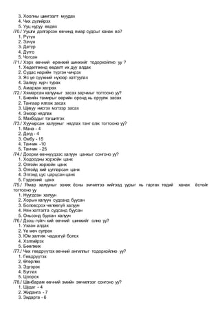 3. Хоолны шингээлт муудах
4. Чих дүлийрэх
5. Ууц нуруу өвдөх
/70./ Уушги дэлгэрсэн өвчинд ямар судсыг ханах вэ?
1. Рүтүн
2. Зэчүн
3. Датүр
4. Дүгго
5. Чогсан
/71./ Хэрх өвчний ерөнхий шинжийг тодорхойлно уу ?
1. Хөдөлгөөнд өвдөлт их дуу алдах
2. Судас нарийн түргэн чичрэх
3. Яс үе сүүжний нүхээр хатгуулах
4. Залхуу хүрч турах
5. Амархан хөлрөх
/72./ Хямарсан халууныг засах зарчмыг тогтооно уу?
1. Биеийн тамирыг өөрийн оронд нь оруулж засах
2. Тангаар ялгаж засах
3. Шувуу нисгэх мэтээр засах
4. Эмээр нядлах
5. Махбодыг тэгшитгэх
/73./ Хуучирсан халууныг нядлах танг олж тогтооно уу?
1. Мана - 4
2. Дэгд - 4
3. Омбу - 15
4. Танчин -10
5. Танчин - 25
/74./ Доорхи өвчнүүдээс халуун цанхыг сонгоно уу?
1. Ходоодны хорхойн цанх
2. Олгойн хорхойн цанх
3. Олгойд хий цугларсан цанх
4. Элгэнд цус царцсан цанх
5. Гэдэсний цанх
/75./ Ямар халууныг зохих ёсны эмчилгээ хийгээд уурыг нь гаргах төдий ханах ёстойг
тогтооно уу
1. Нуугдсан халуун
2. Хорын халуун судсанд буусан
3. Боловсрох чөлөөгүй халуун
4. Нян хатгалга судсанд буусан
5. Оньсонд буусан халуун
/76./ Дээш гүйгч хий өвчний шинжийг олно уу?
1. Ухаан алдах
2. Үе мөч сулрах
3. Юм залгиж чадахгүй болох
4. Хэлгийрэх
5. Бөөлжих
/77./ Чих гөвдрүүтэх өвчний ангиллыг тодорхойлно уу?
1. Гөвдрүүтэх
2. Өгөрлөх
3. Эдгэрэх
4. Буглах
5. Цоорох
/78./ Шанбарам өвчний эмийн эмчилгээг сонгоно уу?
1. Шудаг - 4
2. Жиданга - 7
3. Зидарга - 6
 