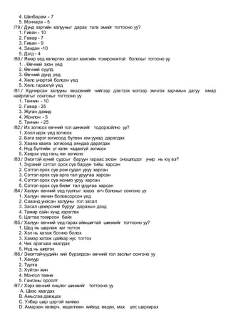 4. Шанбарам - 7
5. Мончара - 5
/79./ Дунд зэргийн халууныг дарах талх эмийг тогтооно уу?
1. Гиван - 10
2. Гавар - 7
3. Гиван - 9
4. Зандан -10
5. Дэгд - 4
/80./ Ямар үед хөлөргөх засал хамгийн тохиромжтой болохыг тогооно уу
1. . Өвчний эхэн үед
2. Өвчний сүүлд
3. Өвчний дунд үед
4. Хөлс үнэртэй болсон үед
5. Хөлс гарахгүй үед
/81./ Хуучирсан халууны хөшсөнийг чийгээр дэвтээх мэтээр эмчлэх зарчмын дагуу ямар
найрлагыг сонгохыг тогтооно уу
1. Танчин - 10
2. Гавар - 25
3. Жуган дэжид
4. Жонлон - 5
5. Танчин - 25
/82./ Их зогисох өвчний гол шинжийг тодорхойлно уу?
1. Хоол идэх үед зогисох
2. Бага зэрэг зогисоод бүлээн юм уухад дарагдах
3. Хааяа хааяа зогисоод аяндаа дарагдах
4. Нүд бүлтийж үг хэлж чадахгүй зогисох
5. Хэхрэх үед ганц нэг зогисно
/83./ Эмэгтэй хүний судсыг баруун гараас эхлэн оношлодог учир нь юу вэ?
1. Зүрхний сэтгэл орох сүв баруун тийш харсан
2. Сэтгэл орох сув ром судал уруу харсан
3. Сэтгэл орох сүв арга тал уруугаа харсан
4. Сэтгэл орох сүв жонмо уруу харсан
5. Сэтгэл орох сүв билиг тал уруугаа харсан
/84./ Халуун өвчний үед туулгыг хэзээ өгч болохыг сонгоно уу
1. Халуун өвчин боловсорсон үед
2. Саванд унасан халууны гол засал
3. Засал цөхөрсний бурууг дарахын дээд
4. Тамир сайн хүнд хэрэглэх
5. Цагтаа тохирсон байх
/85./ Халуун өвчний үед гарах аймшигтай шинжийг тогтооно уу?
1. Шүд нь шарлаж хаг тогтох
2. Хэл нь хатаж богино болох
3. Хамар хатаж цайвар нус тогтох
4. Чих арагшаа наалдах
5. Нүд нь ширгэх
/86./ Эмэгтэйчүүдийн хий бүрэлдсэн өвчний гол заслыг сонгоно уу
1. Хануур
2. Туулга
3. Хүйтэн жин
4. Монгол төөнө
5. Ганганы ороолт
/87./ Хэрх өвчний онцлог шинжийг тогтооно уу
A. Шээс хаагдах
B. Амьсгаа давхцах
C. Улбар шар цэртэй ханиах
D. Амархан хөлөрч, хөдөлгөөн хийхэд өвдөх, мах үес шархирах
 