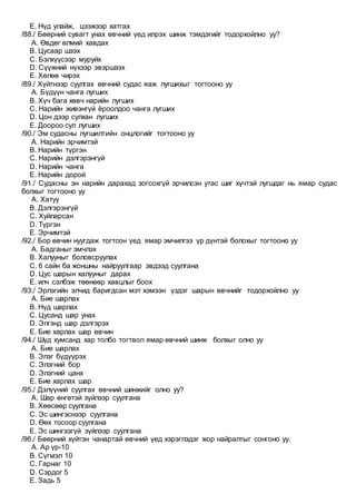 E. Нүд улайж, цээжээр хатгах
/88./ Бөөрний сувагт унах өвчний үед илрэх шинж тэмдэгийг тодорхойлно уу?
A. Өвдөг өлмий хавдах
B. Цусаар шээх
C. Бэлхүүсээр муруйх
D. Сүүжний нүхээр эвэршээх
E. Хөлөө чирэх
/89./ Хүйтнээр суулгах өвчний судас яаж лугшихыг тогтооно уу
A. Бүдүүн чанга лугших
B. Хүч бага хөвч нарийн лугших
C. Нарийн живэнгүй ёроолдоо чанга лугших
D. Цон дээр сулхан лугших
E. Доороо сул лугших
/90./ Эм судасны лугшилтийн онцлогийг тогтооно уу
A. Нарийн эрчимтэй
B. Нарийн түргэн
C. Нарийн дэлгэрэнгүй
D. Нарийн чанга
E. Нарийн дорой
/91./ Судасны эн нарийн дарахад зогсохгүй эрчилсэн утас шиг хүчтэй лугшдаг нь ямар судас
болхыг тогтооно уу
A. Хатуу
B. Дэлгэрэнгүй
C. Хуйларсан
D. Түргэн
E. Эрчимтэй
/92./ Бор өвчин нуугдаж тогтсон үед ямар эмчилгээ үр дүнтэй болохыг тогтооно уу
A. Бадганыг эмчлэх
B. Халууныг боловсруулах
C. 6 сайн ба жоншны найруулгаар эвдээд суулгана
D. Цус шарын халууныг дарах
E. илч сэлбэж төөнөөр хавцлыг боох
/93./ Эрлэгийн элчид баригдсан мэт хэмээн үздэг шарын өвчнийг тодорхойлно уу
A. Бие шарлах
B. Нүд шарлах
C. Цусанд шар унах
D. Элгэнд шар дэлгэрэх
E. Бие харлах шар өвчин
/94./ Шүд хумсанд хар толбо тогтвол ямар өвчний шинж болхыг олно уу
A. Бие шарлах
B. Элэг бүдүүрэх
C. Элэгний бор
D. Элэгний цанх
E. Бие харлах шар
/95./ Дэлүүний суулгах өвчний шинжийг олно уу?
A. Шар өнгөтэй зүйлээр суулгана
B. Хөөсөөр суулгана
C. Эс шингэснээр суулгана
D. Өөх тосоор суулгана
E. Эс шингээгүй зүйлээр суулгана
/96./ Бөөрний хүйтэн чанартай өвчний үед хэрэглэдэг жор найралтыг сонгоно уу.
A. Ар үр-10
B. Сүгмэл 10
C. Гарнаг 10
D. Сэрдог 5
E. Задь 5
 