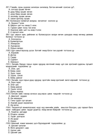 /97./ Гэмийн, орны үүднээс ангилсан ангилалд багтах өвчнийг сонгоно уу?.
A. сэтгэлд орших өвчин
B. дунд биед орших өвчин
C. дээд биед орших өвчин
D. хоолойд орших өвчин
E. таван эрхтэнд орших
/98./ Боловсрох чөлөөгүй халууны эмчилгээг сонгоно уу
A. Эрдэнэ 7 өгөх
B. Шарын цагт нь гавар 3 өгөх
C. Гурван шимт ясны тан өгөх
D. Бадгана хийн цагт нь анар 4 өгөх
E. 4 гаргалт өгөх
/99./ Цус шарын хувь дийлэнхи эс боловсорсон халуун өвчин цаашдаа ямар өвчинд шилжиж
болохыг тогтооно уу
A. Хоосорсон
B. Булингартсан
C. Хямарсан
D. Хуучирсан
E. Хорын халуун
/100./ Цул савын ёроолд үүсэх бэтгийг ямар бэтэг гэж үздгийг тогтооно уу
A. Хорхойн
B. Дотор
C. Гадар
D. Судлын
E. Завсрын
/101./ Эмчийн баруун гарын ядам хуруунд өвчтөний ямар цул сав эрхтэний судасны лугшилт
мэдрэгдхийг тодохойлно уу
A. Элэг, цөс
B. Бөөр, самс
C. Зүрх, гэдэс
D. Уушги, олгой
E. Бөөр, давсаг
/102./ Эмчийн зүүн гарын дунд хуруунд эрэгтэйн ямар эрхтэний эмгэг илрэхийг тогтооно уу
A. Зүрх гэдэс
B. Элэг цөс
C. Бөөр давсаг
D. Уушги олгой
E. Дэлүү ходоод
/103./ Олгойн хийн гэмээр зогисох үед илрэх шинж тэмдгийг тогтооно уу
A. Шингээлт муудах
B. Ам заваарах
C. Ганы судал сул лугших
D. Хэвлий дүүрч хоржигнох
E. Ам хатах
/104./ Тасралтгүй ханиалгаснаас нүүр нүд минчийж улайх, амьсгал боогдох, цэр гарвал бага
зэрэг тайвшрах шинж гардаг уушигны ямар өвчин байдгийг тогтооно уу.
A. Уушигны дагшуур
B. Огшрон ханиах
C. Уушиг дэлгэрэх
D. Их архаг
E. Хаван
/105./ Шээсний язмаг хаанаас үүсч бүрэлддэгийг тодорхойлно уу
A. Цөсний тунгалаг
B. Өнгө урвуулагч шар
C. Цусны цөв
D. Цөсний цөв
 