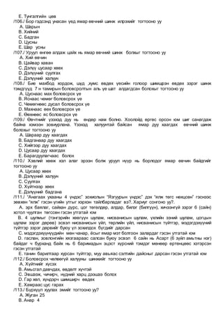 E. Тунгалгийн цөв
/106./ Бор гэдсэнд унасан үед ямар өвчний шинж илрэхийг тогтооно уу
A. Шарын
B. Хийний
C. Бадган
D. Цусны
E. Шар усны
/107./ Уруул өнгөө алдаж цайх нь ямар өвчний шинж болхыг тогтооно уу
A. Хий өвчин
B. Цайвар хаван
C. Дэлүү цусаар хөөх
D. Дэлүүний суулгах
E. Дэлүүний халуун
/108./ Бие махбод хордож, шүд ,хумс өвдөх үесийн голоор шимшрэн өвдөх зэрэг шинж
тэмдгүүд 7 н тамирын боловсролтын аль үе шат алдагдсан болохыг тогтооно уу
A. Цуснаас мах боловсрох үе
B. Яснаас чөмөг боловсрох үе
C. Чөмөгнөөс дусал боловсрох үе
D. Махнаас өөх боловсрох үе
E. Өөхнөөс яс боловсрох үе
/109./ Өвчтнийг үзэхэд дуу нь өндөр нам болно. Хоолойд өргөс орсон юм шиг санагдаж
байна хэмээн зовиурлана. Үзэхэд халуунтай байсан ямар дуу хаагдах өвчний шинж
болохыг тогтооно уу
A. Шараар дуу хаагдах
B. Бадганаар дуу хаагдах
C. Хийгээр дуу хаагдах
D. Цусаар дуу хаагдах
E. Барагдуулагчаас болох
/110./ Хэвлий хөөж хэл алаг эрээн болж уруул нүүр нь борлодог ямар өвчин байдгийг
тогтооно уу
A. Цусаар хөөх
B. Дэлүүний халуун
C. Суулгах
D. Хүйтнээр хөөх
E. Дэлүүний бадгана
/111./ “Анагаах ухааны 4 үндэс” зохиолын “Язгуурын үндэс” дэх “ялж төгс нөхцсөн” гэснээс
зөвхөн “ялж” гэсэн үгийн утгыг хэрхэн тайлбарладаг вэ?. Хариуг сонгоно уу?.
A. эрх баялаг, сайхан дүрс, цог төгөлдөр, алдар, билэг (билгүүн), хичээнгүй зэрэг 6 (сайн)
хотол чуулган төгссөн гэсэн утгатай юм
B. 4 шулмыг (тэнгэрийн хөвгүүн шулам, нисванисын шулам, үхлийн эзний шулам, цогцын
шулам зэрэг дөрөв) эсвэл нисванисын үйл, төрлийн үйл, нисванисын түйтгэр, мэдэгдэхүүний
түйтгэр зэрэг дөрвийг буюу үл зохилдох бүгдийг дарсан
C. мэдэгдэхүүнүүдийн мөн чанар, ёсыг ямар мэт болгоон залардаг гэсэн утгатай юм
D. гаслан, зовлонгийн хязгаараас салсан буюу эсвэл 6 сайн нь Асарт (6 зүйл амьтны нэг)
байдаг ч бурханд байх нь 6 баримадын эцэст хүрсний тэмдэг мөнөөр ертөнцөөс хэтэрсэн
гэсэн утгатай
E. танин барилтаар хурсан түйтгэр, муу авьяас сэлтийн дайсныг дарсан гэсэн утгатай юм
/112./ Боловсрох чөлөөгүй халууны шинжийг тогтооно уу
A. Хүйтнийг хүсэх
B. Амьсгал давчдах, өвдөлт хүчтэй
C. Эвшээж, чичирч, нүдний харц дээшээ болох
D. Гар хөл, хүндэрч шимширч өвдөх
E. Хамраас цус гарах
/113./ Бүрхүүл хуулах эмийг тогтооно уу?
A. Жуган 25
B. Анар 4
 