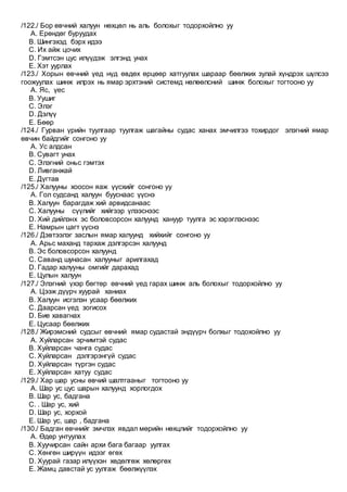 /122./ Бор өвчний халуун нөхцөл нь аль болохыг тодорхойлно уу
A. Ерөндөг буруудах
B. Шингэхэд бэрх идээ
C. Их айж цочих
D. Гэмтсэн цус илүүдэж элгэнд унах
E. Хэт уурлах
/123./ Хорын өвчний үед нүд өвдөх өрцөөр хатгуулах шараар бөөлжих зулай хүндрэх шүлсээ
гоожуулах шинж илрэх нь ямар эрхтэний системд нөлөөлсний шинж болохыг тогтооно уу
A. Яс, үес
B. Уушиг
C. Элэг
D. Дэлүү
E. Бөөр
/124./ Гурван үрийн туулгаар туулгаж шагайны судас ханах эмчилгээ тохирдог элэгний ямар
өвчин байдгийг сонгоно уу
A. Ус алдсан
B. Сувагт унах
C. Элэгний оньс гэмтэх
D. Ливганжай
E. Дүгтав
/125./ Халууны хоосон яаж үүсхийг сонгоно уу
A. Гол судсанд халуун бууснаас үүснэ
B. Халуун барагдаж хий арвидсанаас
C. Халууны сүүлийг хийгээр үлээснээс
D. Хий дийлэнх эс боловсорсон халуунд хануур туулга эс хэрэглэснээс
E. Намрын цагт үүснэ
/126./ Дэвтээлэг заслын ямар халуунд хийхийг сонгоно уу
A. Арьс маханд тархаж дэлгэрсэн халуунд
B. Эс боловсорсон халуунд
C. Саванд шунасан халууныг арилгахад
D. Гадар халууны омгийг дарахад
E. Цулын халуун
/127./ Элэгний үхэр бөгтөр өвчний үед гарах шинж аль болохыг тодорхойлно уу
A. Цээж дүүрч хуурай ханиах
B. Халуун исгэлэн усаар бөөлжих
C. Даарсан үед зогисох
D. Бие хавагнах
E. Цусаар бөөлжих
/128./ Жирэмсний судсыг өвчний ямар судастай эндүүрч болхыг тодохойлно уу
A. Хуйларсан эрчимтэй судас
B. Хуйларсан чанга судас
C. Хуйларсан дэлгэрэнгүй судас
D. Хуйларсан түргэн судас
E. Хуйларсан хатуу судас
/129./ Хар шар усны өвчий шалтгааныг тогтооно уу
A. Шар ус цус шарын халуунд хорлогдох
B. Шар ус, бадгана
C. . Шар ус, хий
D. Шар ус, хорхой
E. Шар ус, шар , бадгана
/130./ Бадган өвчнийг эмчлэх явдал мөрийн нөхцлийг тодорхойлно уу
A. Өдөр унтуулах
B. Хуучирсан сайн архи бага багаар уулгах
C. Хөнгөн ширүүн идээг өгөх
D. Хуурай газар илүүхэн хөдөлгөж хөлөргөх
E. Жамц давстай ус уулгаж бөөлжүүлэх
 