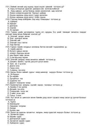 /131./ Хийний өвчний үед нүдэнд гарах онцлог шинжийг тогтооно уу?
A. Харц тогтворгүй, уураглаг давхарга хөх өнгөтэй,толбогүй
B. . Харц ширүүн, дотор буланд өөхөн унжлагатай, шар өнгөтэй
C. Зовхи сэлхэрсэн,уураглаг бүрхүүл цайвар
D. Хүүхэн харааны дээд хэсэгт судас өргөссөн
E. Хүүхэн харааны доод хэсэгт толбо суусан
/132./ Гэдсэнд ямар хэлбэрийн бор илүү тохиолдхыг тогтооно уу
A. Хуйлрах
B. Нуугдах
C. Дэлгэрэх
D. Сарних
E. Эс нуугдах
/133./ Гурван үрийн үргэлжилсэн туулга өгч нурууны 9-р үеийг төөнөдөг эмчилгээ таардаг
элэгний ямар өвчин байдгийг сонгоно уу?
A. Элэгний халуун өвчин
B. Элэг дэлгэрэх өвчин
C. Элэгний хий
D. Элэгний оньс гэмтэх
E. Үхэр бөгтөр
/134./ Гурван гэмийн язгуурын ангилалд багтах өвчнийг тодорхойлно уу.
A. гэдийх дарган
B. бүтээгч шарын өвчин
C. ялзлагч бадганы өвчин
D. амь баригч хийн өвчин
E. 3 гэм арьсанд тархах
/135./ Элэгний халуунд ямар эмчилгээ хийхийг тогтооно уу
A. Башига, балига, гүргэм, дэгд өгч рүтүн ханах
B. Талх эм 3 үр өгөх
C. Домти өгөх
D. Гиван өгөх
E. 3 улааны тан өгөх
/136./ Цусны болон хийний судсыг ямар шинжээр эндүүрч болхыг тогтооно уу
A. Эн бүдүүн
B. Эн нарийн
C. Лугшилтын тоо
D. Судасны хүч
E. Даралт тэсвэрлэх чанар
/137./ Булингартсан халууны сүүлийг хэрхэн таслахыг тогтооно уу
A. Брайву 3 тан уулгах
B. Дэгдийн тан өгөх
C. Сэндэнгийн тосон эм
D. 3 шимт ясны шөл
E. Гоньд 3 өгөх
/138./ Хүч ихтэй эс шингэсэн өвчин биеийн дээд хэсэгт оршвол ямар засал үр дүнтэй болохыг
тогтооно уу
A. Туулга
B. Бөөлжүүлэг
C. Нирухаар татуулах
D. Хануур
E. Бүлээн жин
/139./ Эрүүл эр судасны лугшилтыг халууны ямар судастай эндүүрч болхыг тогтооно уу
A. Эрчимтэй судас
B. Нарийн судас
C. Дэлгэрэнгүй судас
D. Эрчимтэй нарийн судас
E. Хуйларсан судас
 
