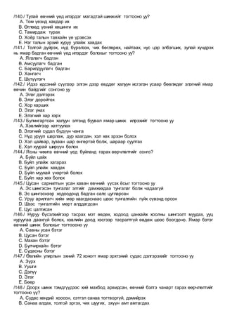 /140./ Тулай өвчний үед илэрдэг магадтай шинжийг тогтооно уу?
A. Том үеэнд хавдар их
B. Өглөөд үений хөшинги их
C. Тамирдаж турах
D. Хоёр талын тавхайн үе үрэвсэх
E. Нэг талын эрхий хуруу улайж хавдах
/141./ Толгой дүйрэх, нүд бүрэлзэх, чих бөглөрөх, найтаах, нус цэр элбэгших, зулай хүндрэх
нь ямар бадган өвчний үед илэрдэг болохыг тогтооно уу?
A. Ялзлагч бадган
B. Амсуулагч бадган
C. Барилдуулагч бадган
D. Хангагч
E. Шүтүүлэгч
/142./ Идээ идсэний сүүлээр элгэн дээр өвддөг халуун исгэлэн усаар бөөлждөг элэгний ямар
өвчин байдгийг сонгоно уу
A. Элэг дэлгэрэх
B. Элэг доройтох
C. Хор харших
D. Элэг унах
E. Элэгний хар хэрх
/143./ Булингартсан халуун элгэнд буувал ямар шинж илрэхийг тогтооно уу
A. Хэвлийгээр хатгуулах
B. Элэгний судал бүдүүн чанга
C. Нүд уруул шарлаж, дур хаагдан, хэл хөх эрээн болох
D. Хэл цайвар, зузаан шар өнгөртэй болж, шараар суулгах
E. Хэл хуурай ширүүн болох
/144./ Ясны чихига өвчний үед буйланд гарах өөрчлөлтийг сонго?
A. Буйл цайх
B. Буйл улайж хагарах
C. Буйл улайж хавдах
D. Буйл муухай үнэртэй болох
E. Буйл хар хөх болох
/145./ Цусан сарнилтын усан хаван өвчний үүсэх ёсыг тогтооно уу
A. Эс шингэсэн тунгалаг элгийг дамжихдаа тунгалаг болж чадаагүй
B. Эс шингэснээр ходоодонд бадган салс цугларсан
C. Уруу арилгагч хийн мөр хаагдаснаас шээс тунгалгийн гүйх сүвэнд орсон
D. Шээс тунгалгийн мөрт алддагдсан
E. Цус цалгисан
/146./ Нуруу бүсэлхийгээр тасрах мэт өвдөх, ходоод цанхайж хоолны шингээлт муудах, ууц
нуруугаа даахгүй болох, хэвлийн доод хэсгээр тасралтгүй өвдөж шээс боогдоно. Ямар бэтэг
өвчний шинж болохыг тогтоооно уу
A. Савны усан бэтэг
B. Цусан бэтэг
C. Махан бэтэг
D. Булчирхайн бэтэг
E. Судасны бэтэг
/147./ Өвлийн улирлын эхний 72 хоногт ямар эрхтэний судас дэлгэрэхийг тогтооно уу
A. Зүрх
B. Уушги
C. Дэлүү
D. Элэг
E. Бөөр
/148./ Доорх шинж тэмдгүүдээс хий махбод арвидсан, өвчний бэлгэ чанарт гарах өөрчлөлтийг
тогтооно үү?
A. Судас хөндий хоосон, сэтгэл санаа тогтворгүй, дэмийрэх
B. Санаа алдах, толгой эргэх, чих шуугих, эхүүн амт амтагдах
 