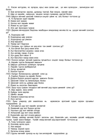 C. Хэсэж хатгуулах, яс хугарах, арьс мах салах шиг, үе мөч хүлэгдсэн , занчигдсан мэт
болох
D. Бие хатингартан харлах, дулаанд таатай, бие чичрэх, хэвлий хөөх
E. Шар үс зарайж , жихүүцэх, эвшээн чичэрч суниахад дуртай болох
/149./ Шарын өвчний шээсний язмагын онцлог шинж нь аль болхыг тогтооно уу
A. Үс бутарсан адил нарийн
B. Хөвөн мэт зузаан
C. Хялгас мэт нарийн жижиг
D. Язмаг нь үүл адил
E. Элс шиг ёроолдоо тунана
/150./ Дараах өвчнүүдээс бадганы махбодын хямралаар өвчлөх ёс нь үүсдэг өвчнийг сонгоно
уу?
A. Ходоодны хий
B. Ходоодонд шар унасан
C. Ходоодонд цус унасан
D. Хор харшсан
E. Төмөр хагт бадгана
/151./ Халууны хүч туйлын их үед өгөх тан эмийг сонгоно уу?
A. Хүч ихтэй бол дэгд нэмж өгөх
B. Хүч багатай бол хонилон нэмж өгөх
C. Хүч ихтэйд гавар -3 өгөх
D. Хүч дунд бол гиван 8
E. Хүч бага бол гавар нэмж өгөх
/152./ Хоосон халуун өвчний судасны лугшилтын онцлог ямар болхыг тогтооно уу
A. Нарийн түргэн балархай живэнги
B. Ширүүн долгисож солилцон лугшина
C. Нарийн түргэн хөлбөрөнгүй
D. Хатуу эрчимтэй
E. Хоосон түргэн
/153./ Халуун боловсорсны шинжийг олно уу.
A. Судлын бүдүүн нь нарийн болох
B. Дээрээ бүдүүн доороо шургаж живэнги болох
C. Шээсний язмаг нь нилэнхүйдээ болох
D. Шээсний өнгө нь цайвар шар болох
E. Язмаг нь хэсэглэн бөөгнөрөх
/154./ Эрүү түүш сулрах язгуурын хий өвчний үед гарах шинжийг олно уу?
A. Шүд зуурах, эрүү унжих
B. Хуйхны өнгө харлах
C. Шилбэ хөших
D. Хавирга сүврэгээр хатгах
E. Хэсч хатгах
/155./ Зуны улиралд үйл ажиллгааа нь идэвхжсэн эрхтэний судас хэрхэн лугшихыг
тодорхойлно уу
A. Богширгын дуу мэт нарийн эрчимтэй
B. Хөхөөний дуу мэт бүдүүн уртлаг
C. Чүүчлын дуу мэт зөөлөн алгуур
D. Хитрүүний дуу мэт охор зөөлөн
E. Бүдэнгийн дуу мэт огцом ширүүн
/156./ Аахар шаахар өвчний бүлэгт загасны цөс, баавгайн цөс, мэлхийн цөсийг найруулж
түрхэх тухай заасн байдаг. Үүнийг ямар өвчний үед хэрэглэхийг тогтооно уу
A. Галд түлэгдсэн шарх
B. Хоолойд өргөс орох
C. Хөх хавдах
D. Чихэнд хорхой орох
E. Загасны ясанд хахах
/157./ Цусны өвчнийг орноор нь юу гэж ангилдгийг тодорхойлно уу
 