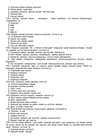 A. Арьсанд тархах маханд дэлгэрэх
B. Ясанд шунах, цулд буух
C. Цээжинд дэлгэрэх, завсарт орших, бөгсөнд унах
D. Саванд унах
E. Үесэнд сарних
/158./ Элгэнд оршсон борыг эмчлэхдээ ямар махбодыг гол болгож баримтлахыг
тодорхойлно уу
A. Бадгана
B. Шар
C. Хий
D. Цус
E. Шар ус
/159./ Хийний өвчний шээсний язмагын онцлогийг тогтооно уу
A. Үс бутарсан адил нарийн
B. Хөвөн мэт зузаан
C. Хялгас мэт нарийн жижиг
D. Язмаг нь үүл адил
E. Элс шиг ёроолдоо тунана
/160./ Увдисын үндэсний 90 - р бүлэгт өтлөгсдийг тэнхрүүлэх тухай номлосон байдаг. Түүний
тус эрдмийг юу гэж заасан болохыг тогтооно уу
A. Хордлого тайлах, өвчнийг анагаах, дур хүслийг бий болгох
B. Нянг нядлах, хурсныг арилгах, тамиржуулах, идээнд дуртай болгох
C. Хөлөргөх, шээлгэх, амьсгал уужруулах, сэтгэл санаа тайвшруулах
D. Цөв хирийн ялгаралтыг сайжруулах, ундаасахыг багасгах,суулгалтыг зогсоох, халуун
бууруулах
E. Урт наслуулах, залуужуулах, өнгө хүчийг нэмэгдүүлэх,оюун ухааныг хурц болгох
/161./ Цанхайх, хэхрүүлэх, идээ үл шингэх, идсэн даруйд өвдөх, идээнд ховдог болох нь
ходоодны ямар өвчний шинж болохыг тогтооно уу
A. Ходоодны шар унасан
B. Ходоод тэлэгдсэн
C. Ходоод сулрах
D. Ходоодны хий
E. Ходоодны бадгана
/162./ Бор сарнисан үеийн шинжийг олно уу?
A. Толгой ухархайгаар өвдөх
B. Аюулхай орчимд цанхайх
C. Турж эцэх
D. Утааны шүүс мэт цэр гарах
E. Нурууны үенд дарвал туслах мэт
/163./ Бөөрний гэмтсэн халууны шинжийг сонгоно уу
A. Явж суусны дараа бөөрөөр хатгаж өвдөх
B. Шээс чавдагшрах
C. Өглөө босоход зовхи сэлхрэх
D. Шээсний уур арилах нь удаан, язмаг нь хэсэглэн хуйлрах
E. Шээс нь улаан язмагтай
/164./ Бам өвчний үед шээсэнд гарах онцлог шинжийг тогтоооно уу
A. Тунгалаг ус шиг
B. Өтгөн шар өнгөтэй
C. Цайвар өнгөтэй
D. Энгэсгийн зайлдас шиг өнгөтэй , муухай үнэртэй өтгөн
E. Муухай үнэртэй, уур үнэр их
/165./ Сэтгэл санаа уймрах, нүд улайх, цээжээр хатгуулах, зүрх мушиграх мэт өвдөх, хамар
ам хатах, өвчүү ба ар нуруунд гал тавьсан мэт халуу оргиж өвдөх нь зүрхний ямар өвчний
шинж болохыг тогтооно уу
A. Зүрхний халуун дэлгэрэх
B. Зүрхний халуун нуугдах
 