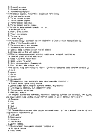 C. Зүрхний хатгалга
D. Зүрхний долгисол
E. Зүрхний будангуйрал
/166./ Саармаг судасны лугшилтийн онцлогийг тогтооно уу
A. Уртлаг зөөлөн эелдэг
B. Уртлаг зөөлөн алгуур
C. Уртлаг зөөлөн дорой
D. Уртлаг зөөлөн живэнгүй
E. Уртлаг эелдэг зөөлөн сулхан
/167./ Судасны хэрх өвчний шинжийг олно уу
A. Яс халуун оргих
B. Махны өнгө харлах
C. Уушиг зүрх дэлсэх
D. Үес гэмтэх
E. Хөшиж өвдөх
/168./ Зүрхний халуун дэлгэрэх өвчний өвдөлтийн онцлог шинжийг тодорхойлно уу
A. Маш хүчтэй базалж өвдөнө
B. Хадаасаар хатгах мэт өвдөнө
C. Зүрх мушиграх мэт өвдөнө
D. Цээжин дээр гал тавьсан мэт төөнөж өвдөнө
E. Хутгаар хэрчиж буй мэт өвдөнө
/169./ Халуун хоосорч хямарвал шээсэнд ямар шинж илрэхийг тогтооно уу
A. Шээс нь улаан өнгөтэй, хөөс ихтэй
B. Шээс нь цайвар, язмаг ихтэй
C. Шээс нь хөх, уур ихтэй
D. Шээс нь нэлэнхүйдээ булингартай
E. Шээс нь энгэсгийн зайлдас мэт
/170./ Бадганы ямар бэлгэ чанар нь нарийн нүх сүвээр нэвтрэхэд саад болдгийг сонгоно уу
A. хүнд
B. мохдог
C. батлаг
D. хүйтэн
E. наалдамхай
/171./ Эс шингэсэнд шар хавсарвал ямар шинж илрэхийг тогтооно уу
A. Толгой өвдөх, эргэх, дотор чичрэх
B. Дотор халуун оргих, үнэртэй зүйлээр суулгах, их ундаасах
C. Бие хүндрэх, бөөлжих, амт мэдрэхгүй болох
D. Толгой эргэж, чих шуугих
E. Бие хүнд, нойр их
/172./ Ухархай шанаагаар хатгуулах, хөмсөгний хооронд бүлтрэх мэт санагдах, чих шуугих,
шүд өвдөх шинж ямар махбод хямарч толгой өвдсөний шинж болохыг тогтоооно уу
A. Бадгана
B. Шар
C. Хий
D. Цус
E. Хорхой
/173./ Эмчийн баруун гарын дунд хуруунд өвчтөний ямар цул сав эрхтэний судасны лугшилт
мэдрэгдэхийг тодорхойлно уу
A. Элэг,цөс
B. Бөөр,давсаг
C. Зүрх,гэдэс
D. Уушги,олгой
E. Дэлүү, ходоод
/174./ Бор нуугдвал ямар шинж илрэхийг тогтооно уу
A. Хатгуулж өвдөх
B. Шээс улайх
 