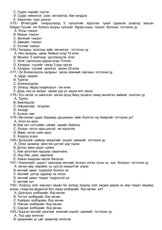 C. Судас нарийн түргэн
D. Судас живэнгүй, шээс ногоовтор, бие хүндрэх
E. Хавагнах, зүрх дэлсэх
/175./ Өтлөгсдийг тэнхрүүлэхэд 5 тунгалгийг хэрэглэх тухай сурвалж зохиолд заасан
байдаг.Түүний нэг болсон модны тунгалаг бурам юуны тэжээл болохыг тогтооно уу
A. Ясны тэжээл
B. Махны тэжээл
C. Өнгөний тэжээл
D. Шимийн тэжээл
E. Хүчний тэжээл
/176./ Халууны хоосонд хийх эмчилгээг тогтооно уу
A. Нян халууны шинж байвал агар 15 өгөх
B. Жонлон 5 хүйтнээр үргэлжлүүлж өгөх
C. Хөлс гаргасаны дараа агар 10 өгөх
D. Халууны сүүлийг гавар 3 аар гаргах
E. Халууны сүүлийг арилгах эрхэм 25 өгөх
/177./ Эс боловсорсон халууныг засах ерөнхий зарчмыг тогтооно уу
A. Шууд нядлах
B. Туулгах
C. Боловсруулах
D. Эхлээд лидэр,гандигарын тан өгөх
E. Дунд үед нь халуун нурам руу ус цацах мэт засах
/178./ Хүч ихтэй эс шингэсэн өвчин доод биед оршвол ямар эмчилгээ хийхийг сонгоно уу
A. Туулга
B. Бөөлжүүлэг
C. Нирухагаар татуулах
D. Хануур
E. Бүлээн жин
/179./ Өвчтөний судас барихад урьдчилан хийх бэлтгэл юу байдгийг тогтооно уу?
A. Хоол их идэх
B. Бие хэл сэтгэлийн үйлийг хэвийн байлгах
C. Халуун ногоо харьцангуй мх хэрэглэх
D. Жимс ногоо сайн идэх
E. Ходоод угаах
/180./ Дэлүүний цайвар хавангийн онцлог шинжийг тогтооно уу
A. Олон ханиана хөөстэй цустай цэр гарна
B. Дотор хөөж уруул цайна
C. Бие загатнаж нууцаар хавагнана
D. Нүд бие ,шээс шарлана
E. Хаван амархан ихсэж багасна
/181./ Номлохуйн үндэст зааснаар өвчнийг ёсчлон ялгах гэсэн нь аль болохыг тогтооно уу
A. өвчин өөр, өөрийнх нь үүсгэх нөхцөлтэй учрах
B. өвчний шинж тодорхой болсон үе
C. өвчнийг дотор зуураар нь ялгах
D. өвчний шинж тэмдэг тодроогүй үе
E. өвчний хүч
/182./ Ходоод элэг хавсарч өвдөх ба эхлээд ходоод элэг өвдөж дараа нь өөр газарт өвдөөд
анхны газартаа өвдөхгүй бол ямар хэлбэрийн бор өвчин вэ?
A. Дэлгэрэх хэлбэрийн бор өвчин
B. Тогтох хэлбэрийн бор өвчин
C. Хуйлрах хэлбэрийн бор өвчин
D. Нэвчих хэлбэрийн бор өвчин
E. Сарних хэлбэрийн бор өвчин
/183./ Бадган өвчний шээсний өнгөний онцлог шинжийг тогтооно уу
A. Тод шар өнгөтэй
B. Цөөрмийн ус шиг хөхөвтөр өнгөтэй
 