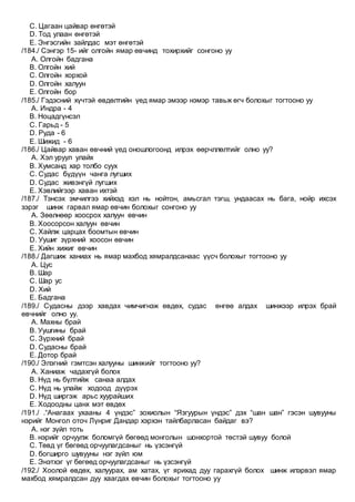 C. Цагаан цайвар өнгөтэй
D. Тод улаан өнгөтэй
E. Энгэсгийн зайлдас мэт өнгөтэй
/184./ Сэнгэр 15- ийг олгойн ямар өвчинд тохирхийг сонгоно уу
A. Олгойн бадгана
B. Олгойн хий
C. Олгойн хорхой
D. Олгойн халуун
E. Олгойн бор
/185./ Гэдэсний хүчтэй өвдөлтийн үед ямар эмээр нэмэр тавьж өгч болохыг тогтооно уу
A. Индра - 4
B. Ноцадгүнсэл
C. Гарьд - 5
D. Руда - 6
E. Шижид - 6
/186./ Цайвар хаван өвчний үед оношлогоонд илрэх өөрчллөлтийг олно уу?
A. Хэл уруул улайх
B. Хумсанд хар толбо суух
C. Судас бүдүүн чанга лугших
D. Судас живэнгүй лугших
E. Хэвлийгээр хаван ихтэй
/187./ Тэнсэх эмчилгээ хийхэд хэл нь нойтон, амьсгал тэгш, ундаасах нь бага, нойр ихсэх
зэрэг шинж гарвал ямар өвчин болохыг сонгоно уу
A. Зөөлнөөр хоосрох халуун өвчин
B. Хоосорсон халуун өвчин
C. Хайлж царцах боомтын өвчин
D. Уушиг зүрхний хоосон өвчин
E. Хийн хижиг өвчин
/188./ Дагшиж ханиах нь ямар махбод хямралдсанаас үүсч болохыг тогтооно уу
A. Цус
B. Шар
C. Шар ус
D. Хий
E. Бадгана
/189./ Судасны дээр хавдах чимчигнэж өвдөх, судас өнгөө алдах шинжээр илрэх брай
өвчнийг олно уу.
A. Махны брай
B. Уушгины брай
C. Зүрхний брай
D. Судасны брай
E. Дотор брай
/190./ Элэгний гэмтсэн халууны шинжийг тогтооно уу?
A. Ханиаж чадахгүй болох
B. Нүд нь бүлтийж санаа алдах
C. Нүд нь улайж ходоод дүүрэх
D. Нүд ширгэж арьс хуурайших
E. Ходоодны цанх мэт өвдөх
/191./ .“Анагаах ухааны 4 үндэс” зохиолын “Язгуурын үндэс” дэх “шан шан” гэсэн шувууны
нэрийг Монгол оточ Лүнриг Дандар хэрхэн тайлбарласан байдаг вэ?
A. нэг зүйл тоть
B. нэрийг орчуулж боломгүй бөгөөд монголын шонхортой төстэй шувуу болой
C. Төвд үг бөгөөд орчуулагдсаныг нь үзсэнгүй
D. богширго шувууны нэг зүйл юм
E. Энэтхэг үг бөгөөд орчуулагдсаныг нь үзсэнгүй
/192./ Хоолой өвдөх, халуурах, ам хатах, үг ярихад дуу гарахгүй болох шинж илэрвэл ямар
махбод хямралдсан дуу хаагдах өвчин болохыг тогтооно уу
 