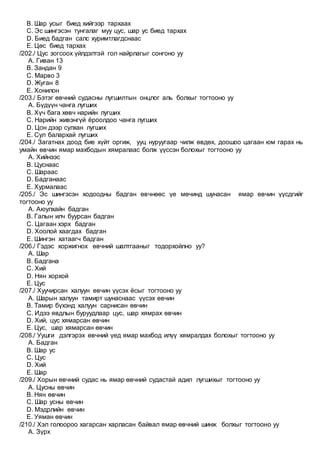 B. Шар усыг биед хийгээр тархаах
C. Эс шингэсэн тунгалаг муу цус, шар ус биед тархах
D. Биед бадган салс хуримтлагдснаас
E. Цөс биед тархах
/202./ Цус зогсоох үйлдэлтэй гол найрлагыг сонгоно уу
A. Гиван 13
B. Зандан 9
C. Марво 3
D. Жуган 8
E. Хонилон
/203./ Бэтэг өвчний судасны лугшилтын онцлог аль болхыг тогтооно уу
A. Бүдүүн чанга лугших
B. Хүч бага хөвч нарийн лугших
C. Нарийн живэнгүй ёроолдоо чанга лугших
D. Цон дээр сулхан лугших
E. Сул балархай лугших
/204./ Загатнах доод бие хүйт оргиж, ууц нуруугаар чилж өвдөх, доошоо цагаан юм гарах нь
умайн өвчин ямар махбодын хямралаас болж үүссэн болохыг тогтооно уу
A. Хийнээс
B. Цуснаас
C. Шараас
D. Бадганаас
E. Хурмалаас
/205./ Эс шингэсэн ходоодны бадган өвчнөөс үе мөчинд шунасан ямар өвчин үүсдгийг
тогтооно уу
A. Аюулхайн бадган
B. Галын илч буурсан бадган
C. Цагаан хэрх бадган
D. Хоолой хаагдах бадган
E. Шингэн хатаагч бадган
/206./ Гэдэс хоржигнох өвчний шалтгааныг тодорхойлно уу?
A. Шар
B. Бадгана
C. Хий
D. Нян хорхой
E. Цус
/207./ Хуучирсан халуун өвчин үүсэх ёсыг тогтооно уу
A. Шарын халуун тамирт шунаснаас үүсэх өвчин
B. Тамир бүхэнд халуун сарнисан өвчин
C. Идээ явдлын буруудлаар цус, шар хямрах өвчин
D. Хий, цус хямарсан өвчин
E. Цус, шар хямарсан өвчин
/208./ Уушги дэлгэрэх өвчний үед ямар махбод илүү хямралдах болохыг тогтооно уу
A. Бадган
B. Шар ус
C. Цус
D. Хий
E. Шар
/209./ Хорын өвчний судас нь ямар өвчний судастай адил лугшихыг тогтооно уу
A. Цусны өвчин
B. Нян өвчин
C. Шар усны өвчин
D. Мэдрлийн өвчин
E. Уяман өвчин
/210./ Хэл голоороо хагарсан харласан байвал ямар өвчний шинж болхыг тогтооно уу
A. Зүрх
 
