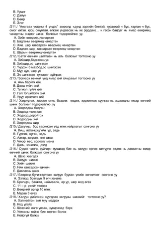B. Уушиг
C. Дэлүү
D. Бөөр
E. Элэг
/211./ “Анагаах ухааны 4 үндэс” зохиолд «дунд зэргийн биетэй, туранхай ч бус, тарган ч бус,
омог ихтэй, хурц оюунтай, өлсөж ундаасах нь их (хурдан)… » гэсэн байдаг нь ямар өвөрмөц
чанартны онцлог шинж болохыг тодорхойлно уу.
A. Хийн өвөрмөц чанартан
B. Бадганы өвөрмөц чанартан
C. Хий, шар хавсарсан өвөрмөц чанартан
D. Бадган, шар хавсарсан өвөрмөц чанартан
E. Шарын өвөрмөц чанартан
/212./ Бэтэг өвчний шалтгаан нь аль болохыг тогтооно уу
A. Хий,шар,бадгана,цус
B. Хий,шар,эс шингэсэн
C. Үндсэн 6 махбод,эс шингэсэн
D. Муу цус, шар ус
E. Эс шингэсэн тунгалаг хуйлрах
/213./ Зогисох өвчний үед ямар хий хямрахыг тогтооно уу
A. Амь баригч хий
B. Дээш гүйгч хий
C. Түгмэл гүйгч хий
D. Гал тэгшитгэгч хий
E. Уруу арилгагч хий
/214./ Хэхрүүлэх, хоосон огих, базалж өвдөх, хоржигнож суулгах нь ходоодны ямар өвчний
шинж болохыг тодорхойлно уу
A. Ходоодны бадган
B. Ходоод тэлэгдэх
C. Ходоод доройтох
D. Ходоодны хий
E. Ходоодны шар
/215./ Дэлүүнд бор сарнисан үед өгөх найрлагыг сонгоно уу
A. Лиш, алтанцэцгийн үр, задь
B. Гүргэм, жуган, задь
C. Аагар, зандан, нин шош
D. Чихэр өвс, сороол, мана
E. Даль, хонилон, дэгд
/216./ Судас чанга, хуйларч лугшаад бие нь халуун оргиж хатгуулж өвдөх нь давсагны ямар
өвчний шинж болохыг сонгоно уу
A. Шээс хаагдах
B. Халуун шижин
C. Хийн шижин
D. Нян хавсарсан шижин
E. Давсагны цанх
/217./ Бөөрөнд булингартсан халуун буусан үеийн эмчилгээг сонгоно уу
A. Эхлээд брагшун 9 өгч ханана
B. Брагшун, башига, наймаалж, ар үр, шар мод өгөх
C. 11 – р үеийг төөнөх
D. Бөөрний ар үр 10 өгөх
E. Марав 3 өгөх
/218./ Халуун дийлэнхи нуугдсан халууны шинжийг тогтооно уу?
A. Хэл нойтон амт муу мэдрэх
B. Нүд улайх
C. Шээсний өнгө улаан, хувирахад бэрх
D. Унтсаны хойно бие хөнгөн болох
E. Нойргүй болох
 