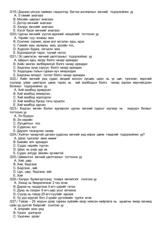 /219./ Дараах үесээс найман гишүүнтэд багтах ангилалын өвчний тодорхойлно уу
A. 3 гэмийг анагаах
B. Мэсийн шархыг анагаах
C. Дотор өвчнийг анагаах
D. Халуун өвчнийг анагаах
E. Хэсэг бусаг өвчнийг анагаах
/220./ Цусны өвчнийг үүсгэх идээний нөхцөлийг тогтооно уу
A. Үхрийн сүү, хонины мах
B. Сонгино сармис, архи мэт исгэлэн хурц идээ
C. Гахайн мах, халиуны мах, үрсийн тос,
D. Хуурсан будаа, нэгшсэн мах
E. Бүрэлдээгүй тараг, түүхий ногоо
/221./ Эс шингэсэн өвчний шалтгааныг тодорхойлно уу
A. Шарын хурц халуу бэлгэ чанар арвидах
B. Хийн хөнгөн хөлбөрөнгүй бэлгэ чанар арвидах
C. Бадганы хүнд сэрүүн бэлгэ чанар арвидах
D. Ходоодны галын гурван хүч хямралдах
E. Бадганы мохдог, тослог бэлгэ чанар арвидах
/222./ Хийн өвчний үед судас хөндий хоосон лугших, шээс нь ус шиг, тунгалаг, хөрсний
сүүлээр улам шингэрэх шинж гарах нь хий махбодын бэлгэ чанар хэрхэн өөрчлөгдсөн
болохыг тодорхойлно уу.
A. Хий махбод аривдсан
B. Хий махбод хямарсан
C. Хий махбод хорогдсон
D. Хий махбод бусад тэгш оршсон
E. Хий махбод хурсан
/223./ Бадган өвчин болон хуучирсан цусны өвчний судсыг юугаар нь эндүүрч болхыг
тогтооно уу
A. Эн бүдүүн
B. Эн нарийн
C. Лугшилтын тоо
D. Судасны хүч
E. Даралт тэсвэрлэх чанар
/224./ Хүйтэн чанартай цагаан судасны өвчний үед илрэх шинж тэмдгийг тодорхойлно уу?
A. Шээс тунгалаг хөөс жижиг
B. Биеийн илч арвидах
C. Судас нарийн түргэн
D. Шээс нь үнэр уур их
E. Судас алгуур зөөлөн эрчимтэй
/225./ Шижинтэх өвчний шалтгааныг тогтооно уу
A. Хий, шар
B. Хий, бадгана
C. Бадгана , хий
D. Цус, шар, бадгана, хий
E. Хий
/226./ Халуун булингартсанд тохирх эмчилгээг сонгоно уу
A. Эхэнд нь бөөрөлзгөнө 3 тан өгнө
B. Дараа нь чацаргана 5 өгч цэрийг татах
C. Дунд нь сэндэн 9 өгч шар усыг хатаана
D. Сүүлд нь гавар 25 өгч сүүлийг хураах
E. Үр дүн муутай бол 3 үрийн үргэлжийн туулга өгнө
/227./ Гавар - 25 жорын дээр гурван зүйлийн эвэр нэмсэн найрлага нь уушигны ямар өвчинд
сайн үр дүнтэй байдгийг сонгоно уу
A. өгөрийн эхэн үед
B. Уушги дэлгэрэх
C. Уушгины архаг
 