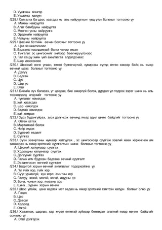 D. Уушгины мэнгэр
E. Уушгины халуун
/228./ Хатгалга ба шээс хаагдах нь аль найруулгын үед үүсч болохыг тогтооно уу
A. Махны найруулга
B. Алаг бамбууны найруулга
C. Мөнгөн усны найруулга
D. Эрдэнийн найруулга
E. Чулууны найруулга
/229./ Цөсний бэтгийн өвчин болохыг тогтооно уу
A. Цөв эс шингэснээс
B. Бадганы наалдамхай бэлгэ чанар ихсэх
C. Тунгалаг эс шингэснийг хийгээр бөөгнөрүүлснээс
D. Гал сацуу хийн үйл ажиллагаа алдагдснаас
E. Шар ихэссэнээс
/230./ Шээсний өнгө улаан, өтгөн булингартай, хувирсны сүүлд өтгөн хэвээр байх нь ямар
өвчний шээс болохыг тогтооно уу
A. Дэлүү
B. Бадган
C. Цус
D. Шар ус
E. Элэг
/231./ Биеийн хүч багасах, үг цөөрөх, бие амаргүй болох, дурдал үл тодрох зэрэг шинж нь аль
тохиолдолд илэрхийг тогтооно уу
A. тунгалаг нэмэгдэх
B. хий хасагдах
C. шар нэмэгдэх
D. бадган нэмэгдэх
E. хий хямрах
/232./ Зүрх будангуйрах, зүрх долгисох өвчинд ямар адил шинж байдгийг тогтооно уу
A. Өтгөн хатах
B. Мартамхай болох
C. Нойр ихдэх
D. Зүрхний өвдөлт
E. Суулгах
/233./ Зүүн хавирганы нумаар хатгуулах , эс шингэснээр суулгаж хэвлий хөөж хоржигнон ам
заваарах нь ямар эрхтэний суулгалтын шинж болохыг тогтооно уу
A. Цөсний халуунаар суулгах
B. Ходоодны халуунаар суулгах
C. Дэлүүний суулгах
D. Галын илч буурсан бадгана өвчний суулгалт
E. Эс шингэсэн өвчний суулгалт
/234./ Бодитой хорын өвчний ангилалыг тодорхойлно уу
A. Үл гүйх хор, гүйх хор
B. Сүүт уриангуй, хүн хорс, амьтны хор
C. Галзуу нохой, могой, зөгий, адууны үс
D. Бона, чонын хор, ямааны хор
E. Шинэ , хуучин хорын өвчин
/235./ Шээс улайж, цанх хөдлөх мэт өвдөх нь ямар эрхтэний гэмтсэн халуун болхыг олно уу
A. Гэдэс
B. Цөс
C. Давсаг
D. Ходоод
E. Олгой
/236./ Хавагнах, шарлах, хар хүрэн өнгөтэй зүйлээр бөөлждөг элэгний ямар өвчин байдгийг
сонгоно уу
A. Элэг дэлгэрэх
 