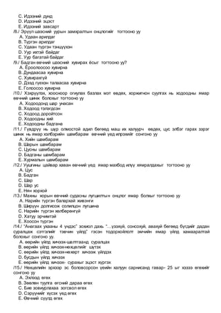 C. Идээний дунд
D. Идээний эцэст
E. Идээний завсарт
/8./ Эрүүл шээсний уурын замхралтын онцлогийг тогтооно уу
A. Удаан арилдаг
B. Түргэн арилдаг
C. Удаан түргэн тэнцүүхэн
D. Уур ихтэй байдаг
E. Уур багатай байдаг
/9./ Бадган өвчний шээсний хувирах ёсыг тогтооно уу?
A. Ёроолоосоо хувирна
B. Дундаасаа хувирна
C. Хувирахгүй
D. Дээд гүехэн талаасаа хувирна
E. Голоосоо хувирна
/10./ Хэхрүүлэх, хоосноор огиулах базлах мэт өвдөх, хоржигнон суулгах нь ходоодны ямар
өвчний шинж болохыг тогтооно уу
A. Ходоодонд шар унасан
B. Ходоод тэлэгдсэн
C. Ходоод доройтсон
D. Ходоодны хий
E. Ходоодны бадгана
/11./ Гүвдрүү нь шүр олмостой адил бөгөөд маш их халуурч өвдөх, цус элбэг гарах зэрэг
шинж нь ямар хэлбэрийн шамбарам өвчний үед илрэхийг сонгоно уу
A. Хийн шамбарам
B. Шарын шамбарам
C. Цусны шамбарам
D. Бадганы шамбарам
E. Хурмалын шамбарам
/12./ Уушгины цайвар хаван өвчний үед ямар махбод илүү хямралдахыг тогтооно уу
A. Цус
B. Бадган
C. Шар
D. Шар ус
E. Нян хорхой
/13./ Махны хорын өвчний судасны лугшилтын онцлог ямар болхыг тогтооно уу
A. Нарийн түргэн балархай живэнги
B. Ширүүн долгисож солилцон лугшина
C. Нарийн түргэн хөлбөрөнгүй
D. Хатуу эрчимтэй
E. Хоосон түргэн
/14./ “Анагаах ухааны 4 үндэс” зохиол дахь “…үзэхүй, сонсохуй, авахуй бөгөөд бүгдийг дадан
суралцаж сэтгэлийг тэвчин үйлд” гэсэн тодорхойлолт эмчийн ямар үйлд хамааралтай
болохыг сонгоно уу.
A. өөрийн үйлд хичээх-шалтгаанд суралцах
B. өөрийн үйлд хичээх-нөхцөлийг шүтэх
C. өөрийн үйлд хичээх-нөхөрт хичээж үйлдэх
D. бусдын үйлд хичээх
E. өөрийн үйлд хичээх- сурахыг эцэст хүргэх
/15./ Нөхцөлийн эрхээр эс боловсорсон үеийн халуун сарнисанд гавар- 25 ыг хэзээ өгөхийг
сонгоно уу
A. Эхлээд өгөх
B. Зөөлөн туулга өгсний дараа өгөх
C. Бие зовиурлахаа зогсвол өгөх
D. Сэрүүнийг хүсэх үед өгөх
E. Өвчний сүүлд өгөх
 