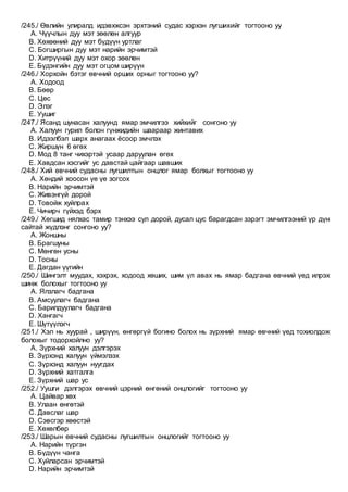 /245./ Өвлийн улиралд идэвхжсэн эрхтэний судас хэрхэн лугшихийг тогтооно уу
A. Чүүчлын дуу мэт зөөлөн алгуур
B. Хөхөөний дуу мэт бүдүүн уртлаг
C. Богширгын дуу мэт нарийн эрчимтэй
D. Хитрүүний дуу мэт охор зөөлөн
E. Бүдэнгийн дуу мэт огцом ширүүн
/246./ Хорхойн бэтэг өвчний орших орныг тогтооно уу?
A. Ходоод
B. Бөөр
C. Цөс
D. Элэг
E. Уушиг
/247./ Ясанд шунасан халуунд ямар эмчилгээ хийхийг сонгоно уу
A. Халуун гурил болон гүнжидийн шаараар жинтавих
B. Идээлбэл шарх анагаах ёсоор эмчлэх
C. Жиршүн 6 өгөх
D. Мод 8 танг чихэртэй усаар даруулан өгөх
E. Хавдсан хэсгийг ус давстай цайгаар шавших
/248./ Хий өвчний судасны лугшилтын онцлог ямар болхыг тогтооно уу
A. Хөндий хоосон үе үе зогсох
B. Нарийн эрчимтэй
C. Живэнгүй дорой
D. Товойж хуйлрах
E. Чичирч гүйхэд бэрх
/249./ Хөгшид нялхас тамир тэнхээ сул дорой, дусал цус барагдсан зэрэгт эмчилгээний үр дүн
сайтай жүдлэнг сонгоно уу?
A. Жоншны
B. Брагшуны
C. Мөнгөн усны
D. Тосны
E. Дагдан үүгийн
/250./ Шингэлт муудах, хэхрэх, ходоод хөших, шим үл авах нь ямар бадгана өвчний үед илрэх
шинж болохыг тогтооно уу
A. Ялзлагч бадгана
B. Амсуулагч бадгана
C. Барилдуулагч бадгана
D. Хангагч
E. Шүтүүлэгч
/251./ Хэл нь хуурай , ширүүн, өнгөргүй богино болох нь зүрхний ямар өвчний үед тохиолдож
болохыг тодорхойлно уу?
A. Зүрхний халуун дэлгэрэх
B. Зүрхэнд халуун үймэлзэх
C. Зүрхэнд халуун нуугдах
D. Зүрхний хатгалга
E. Зүрхний шар ус
/252./ Уушги дэлгэрэх өвчний цэрний өнгөний онцлогийг тогтооно уу
A. Цайвар хөх
B. Улаан өнгөтэй
C. Давслаг шар
D. Сэвсгэр хөөстэй
E. Хөхөлбөр
/253./ Шарын өвчний судасны лугшилтын онцлогийг тогтооно уу
A. Нарийн түргэн
B. Бүдүүн чанга
C. Хуйларсан эрчимтэй
D. Нарийн эрчимтэй
 