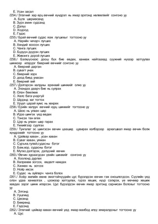 E. Усан засал
/254./ Элэгний хар өрц өвчний хүндрэл нь ямар эрхтэнд нөлөөлхийг сонгоно уу
A. Бүлх шөрмөсөнд
B. Зүрх амин судсанд
C. Дэлүү
D. Ходоод
E. Гэдэс
/255./ Брай өвчний судас яаж лугшихыг тогтооно уу
A. Нарийн чичэрч лугших
B. Хөндий хоосон лугших
C. Чанга лугших
D. Бүдүүн дүүрэн лугших
E. Живэнгэ дорой лугших
/256./ Бэлхүүснээс доош бүх бие өвдөх, ханиаж найтаахад сүүжний нүхээр хатгуулах
шинжээр илэрдэг бөөрний өвчнийг сонгоно уу
A. бөөрний дарган
B. сувагт унах
C. бөөрний хэрх
D. доод биед унасан
E. бөөрний хий
/257./ Дэлгэрсэн халууны ерөнхий шинжийг олно уу
A. Эхэндээ даарч бие нь сулрах
B. Олон бөөлжих
C. Хөлс бага үнэргүй
D. Шүдэнд хаг тогтох
E. Уруул царай хумс нь хөхрөх
/258./ Ерийн халуун өвчний нууц шинжийг тогтооно уу
A. Шээс нь улаан шар
B. Идээ шингэх үед өвдөх
C. Тэнсэх тан өгөх
D. Цэр нь улаан шар гарах
E. Үмхийгээр суулгах
/259./ Тунгалаг эс шингэсэн өвчин цаашид цувирах хэлбэрээр архагшвал ямар өвчин болж
хүндрэхийг тогтооно уу
A. Цайвар хаван , усан хаван
B. Суваг хаван, уяман
C. Суръяа,тулай,судасны бэтэг
D. Бам,хор, судасны бэтэг
E. Мүгво дэлгэрэх, дэлүүний өвчин
/260./ Өвчин хураагдсан үеийн шинжийг сонгоно уу
A. Хоолонд дурлах
B. Хөлрөхөө зогсох, өвдөлт намдах
C. Ханиах нь зогсох
D. Нойр ихсэх
E. Судас нь хуйларч чанга болох
/261./ Хоёр жилийн өмнө эмэгтэйчүүдийн цус бүрэлдсэн өвчин гэж оношлогдсон. Сүүлийн үед
олон удаа ханиалгах , цээжээр хатгуулах, гүрээ хөших, нүүр сэлхрэх, үе мөчөөр хөшиж
хавдах зэрэг шинж илэрсэн. Цус бүрэлдсэн өвчин ямар эрхтэнд сарнисан болохыг тогтооно
уу
A. Элгэнд
B. Уушгинд
C. Цөсөнд
D. Бөөрөнд
E. Гэдсэнд
/262./ Элэгний цайвар хаван өвчний үед ямар махбод илүү хямралдсныг тогтооно уу
A. Цус
 
