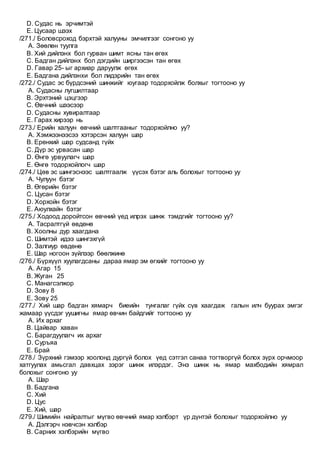 D. Судас нь эрчимтэй
E. Цусаар шээх
/271./ Боловсроход бэрхтэй халууны эмчилгээг сонгоно уу
A. Зөөлөн туулга
B. Хий дийлэнх бол гурван шимт ясны тан өгөх
C. Бадган дийлэнх бол дэгдийн ширгээсэн тан өгөх
D. Гавар 25- ыг архиар даруулж өгөх
E. Бадгана дийлэнхи бол лидэрийн тан өгөх
/272./ Судас эс бүрдсэний шинжийг юугаар тодорхойлж болхыг тогтооно уу
A. Судасны лугшилтаар
B. Эрхтэний цэцгээр
C. Өвчний шээсээр
D. Судасны хувиралтаар
E. Гарах хирээр нь
/273./ Ерийн халуун өвчний шалтгааныг тодорхойлно уу?
A. Хэмжээнээсээ хэтэрсэн халуун шар
B. Ерөнхий шар судсанд гүйх
C. Дүр эс урвасан шар
D. Өнгө урвуулагч шар
E. Өнгө тодорхойлогч шар
/274./ Цөв эс шингэснээс шалтгаалж үүсэх бэтэг аль болохыг тогтооно уу
A. Чулуун бэтэг
B. Өгөрийн бэтэг
C. Цусан бэтэг
D. Хорхойн бэтэг
E. Аюулхайн бэтэг
/275./ Ходоод доройтсон өвчний үед илрэх шинж тэмдгийг тогтооно уу?
A. Тасралтгүй өвдөнө
B. Хоолны дур хаагдана
C. Шимтэй идээ шингэхгүй
D. Залгиур өвдөнө
E. Шар ногоон зүйлээр бөөлжинө
/276./ Бүрхүүл хуулагдсаны дараа ямар эм өгхийг тогтооно уу
A. Агар 15
B. Жуган 25
C. Манагсэлжор
D. Зову 8
E. Зову 25
/277./ Хий шар бадган хямарч биеийн тунгалаг гүйх сүв хаагдаж галын илч буурах эмгэг
жамаар үүсдэг уушигны ямар өвчин байдгийг тогтооно уу
A. Их архаг
B. Цайвар хаван
C. Барагдуулагч их архаг
D. Суръяа
E. Брай
/278./ Зүрхний гэмээр хоолонд дургүй болох үед сэтгэл санаа тогтворгүй болох зүрх орчмоор
хатгуулах амьсгал давхцах зэрэг шинж илэрдэг. Энэ шинж нь ямар махбодийн хямрал
болохыг сонгоно уу
A. Шар
B. Бадгана
C. Хий
D. Цус
E. Хий, шар
/279./ Шимийн найралтыг мүгво өвчний ямар хэлбэрт үр дүнтэй болохыг тодорхойлно уу
A. Дэлгэрч нэвчсэн хэлбэр
B. Сарних хэлбэрийн мүгво
 