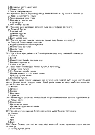 C. Цус шарын халуун давуу цагт
D. Хуйлрах хэлбэр
E. Тогтох хэлбэрийн мүгво
/280./ Хүчжүүлэх заслыг хэрэглэхэдхийхэд өмнөх бэлтгэл нь юу болохыг тогтооно уу
A. Тосон засал угаалга, нируха
B. Таван рашаанд орох, туулга
C. Бөөлжүүлэг, зөөлөн шимт
D. Судсан туулга
E. Жин төөнүүр, угаалга
/281./ Хавагнах шинж дагалддаг дэлүүний ямар өвчин байдгийг сонгоно уу
A. Дэлүүний бадган
B. Дэлүүний хий
C. Дэлүүний суулгах
D. Дэлүүний халуун
E. Дэлүү цусаар хөөх
/282./ Гэмтсэн халууны судасны лугшилтын онцлог ямар болхыг тогтооно уу?
A. Балархай бөгөөд чичирч таталдана
B. Бүдүүн дэлгэрэнгүй товойж хуйлрана
C. Нарийн чанга эрчимтэй
D. Нарийн түргэн
E. Огцом лугших
/283./ Цус, шарын хувь дийлэнхи эс боловсорсон халуунд ямар тан өгөхийг сонгоно уу
A. Мана 4
B. Дева 5
C. Лидэр 3 дээр 3 үрийн тан нэмж өгөх
D. Буцалгаж хөргөсөн ус
E. Сармисагны үнс 7
/284./ Усан хаван өвчний судас хэрхэн лугшихыг тогтооно уу
A. Бүдүүн чанга лугших
B. Хүч бага хөвч нарийн лугших
C. Нарийн живэнги доороо чанга лугших
D. Цон дээр сулхан лугших
E. Доороо сул лугших
/285./ Сарын хирийн мөчлөг алдагдаж хар өнгөтэй эвгүй үнэртэй зүйл гарах, хэвлийн доод
хэсгээр базалж өвдөх, халуурах шинж бүхий умайн өвчин нь ямар махбодын хямралаас
үүссэн болохыг тогтооно уу
A. Хийнээс
B. Цуснаас
C. Шараас
D. Бадганаас
E. Хурмалаас
/286./ Өвчний суурь болох шар хэмжээнээсээ хэтэрвэл ямар өвчнийг үүсгэийг тодорхойлно уу
A. Халуун өвчин
B. Сарних шар
C. Цөс цалгисан өвчин
D. Цөсний ам алдарсан шар өвчин
E. Бэтэг өвчин
/287./ Цөв эс шингэсэн идээний бэтэг ямар эрхтэнд үүсдэг болохыг тогтооно уу
A. Ходоод
B. Гэдэс
C. Элэг
D. Цөс
E. Дэлүү
/288./ Судас барихад цон, ган, чаг дээр ямар хэмжээтэй дархыг сурвалжид хэрхэн заасныг
тогтооно уу
A. Маханд тултал дарна
 