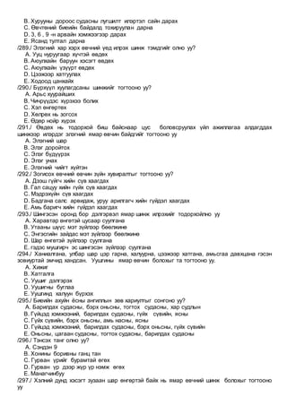 B. Хурууны дороос судасны лугшилт илэртэл сайн дарах
C. Өвчтөний биеийн байдалд тохируулан дарна
D. 3, 6 , 9 -н арвайн хэмжээгээр дарах
E. Ясанд тултал дарна
/289./ Элэгний хар хэрх өвчний үед илрэх шинж тэмдгийг олно уу?
A. Ууц нуруугаар хүчтэй өвдөх
B. Аюулхайн баруун хэсэгт өвдөх
C. Аюулхайн үзүүрт өвдөх
D. Цээжээр хатгуулах
E. Ходоод цанхайх
/290./ Бүрхүүл хуулагдсаны шинжийг тогтооно уу?
A. Арьс хуурайших
B. Чичрүүдэс хүрэхээ болих
C. Хэл өнгөртөх
D. Хөлрөх нь зогсох
E. Өдөр нойр хүрэх
/291./ Өвдөх нь тодорхой биш байснаар цус боловсруулах үйл ажиллагаа алдагддах
шинжээр илэрдэг элэгний ямар өвчин байдгийг тогтооно уу
A. Элэгний шар
B. Элэг доройтох
C. Элэг бүдүүрэх
D. Элэг унах
E. Элэгний чийгт хүйтэн
/292./ Зогисох өвчний өвчин зүйн хувиралтыг тогтооно уу?
A. Дээш гүйгч хийн сүв хаагдах
B. Гал сацуу хийн гүйх сүв хаагдах
C. Мэдрэхүйн сүв хаагдах
D. Бадгана салс арвидаж, уруу арилгагч хийн гүйдэл хаагдах
E. Амь баригч хийн гүйдэл хаагдах
/293./ Шингэсэн оронд бор дэлгэрвэл ямар шинж илрэхийг тодорхойлно уу
A. Харавтар өнгөтэй цусаар суулгана
B. Утааны шүүс мэт зүйлээр бөөлжинө
C. Энгэсгийн зайдас мэт зүйлээр бөөлжинө
D. Шар өнгөтэй зүйлээр суулгана
E. гэдэс мушгирч эс шингэсэн зүйлээр суулгана
/294./ Ханиалгана, улбар шар цэр гарна, халуурна, цээжээр хатгана, амьсгаа давхцана гэсэн
зовиуртай эмчид хандсан. Уушгины ямар өвчин болохыг та тогтооно уу.
A. Хижиг
B. Хатгалга
C. Уушиг дэлгэрэх
D. Уушигны буглаа
E. Уушгинд халуун бүрхэх
/295./ Биеийн ахуйн ёсны ангиллын зөв хариултыг сонгоно уу?
A. Барилдах судасны, бэрх оньсны, тогтох судасны, хар судлын
B. Гүйцэд хэмжээний, барилдах судасны, гүйх сүвийн, ясны
C. Гүйх сүвийн, бэрх оньсны, амь насны, ясны
D. Гүйцэд хэмжээний, барилдах судасны, бэрх оньсны, гүйх сүвийн
E. Оньсны, цагаан судасны, тогтох судасны, барилдах судасны
/296./ Тэнсэх танг олно уу?
A. Сэндэн 9
B. Хонины боривны ганц тан
C. Гурван үрийг бурамтай өгөх
D. Гурван үр дээр жүр үр нэмж өгөх
E. Манагчинбуу
/297./ Хэлний дунд хэсэгт зузаан шар өнгөртэй байх нь ямар өвчний шинж болохыг тогтооно
уу
 
