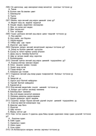 /306./ Эс шингэсэнд шар хавсарвал ямар эмчилгээг сонгохыг тогтооно уу
A. Төөнө
B. Бүлээн жин ба зөөлөн шимт
C. Бөөлжүүлэг
D. Туулга
E. Хануур
/307./ Махны хэрх өвчний үед илрэх шинжийг олно уу?
A. Өвдөлт маш их, хөдөлж чадахгүй
B. Хөшиж өвдөх, хөдөлгөөн хязгаарлах
C. Мах, яс салах мэт өвдөх
D. Мах тасрах мэт
E. Том үе өвдөх
/308./ Уушги дэлгэрэх өвчний үед илрэх шинж тэмдгийг тогтооно уу
A. Нүд шарлах
B. Нүд улайх, хэл борлох
C. Хараа муудах
D. Улбар шар цэр гарах
E. Идээтэй цэр гарах
/309./ Нуугдсан халуун өвчний эмчилгээний зарчмыг тогтооно уу?
A. Эхэнд нь бүлээн шимтийг шүтүүлэх
B. Сүүлд нь галын нурмыг усаар унтраах
C. Дунд үед нь төөнөөр бүлээтгэх
D. Шар ус хатаах эмийг илүү хэрэглэх
E. Боловсруулах
/310./ Элэгний хүйтэн өвчний үед илрэх шинжийг тодорхойлно уу?
A. Ходоод элэгээр хавсарч өвдөх
B. Олон эвшээж нулимс гоожих
C. Зулай хүнд оргих
D. Гадар халуун их
E. Хамраас цус гоожих
/311./ Ундаасах өвчний үед ямар ундаа тохиромжтой болохыг тогтооно уу
A. Сүү
B. Чихэртэй ус
C. Хурын усыг балтай найруулах
D. Таргийг балтай найруулах
E. Бурамтай ус
/312./ Бор өвчний өвдөлтийн онцлог шинжийг тогтооно уу
A. Халуун цагт хүйтэн заслаар намжина
B. Бөөлжүүлвэл намжина
C. Өд үгүй өвдөж засалгүй намжина
D. Хөлрөөд даарсны дараа өвдөнө
E. Цадах дулаацах зэрэгт өвдөнө
/313./ Уушгины халуун бүрхэх өвчний цэрний онцлог шинжийг тодорхойлно уу.
A. Сэвсгэр хөөстэй ховхрохдоо муу
B. Давслаг шар бага
C. Идээтэй
D. Шар ногоон
E. Махны нитгэл шиг
/314./ Бие тогтох үндсэн 3 судасны дунд биед орших судаснаас ямар судас үүсдгийг тогтооно
уу?
A. . Бадганы судас
B. Хийн судас
C. Хурмалын судас
D. Амин судас
E. Усан судас
/315./ Эс боловсорсон халууны эмчлэх зарчмыг тогтооно уу
 