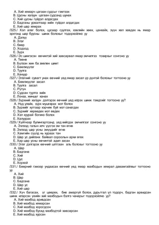 A. Хий хямарч цагаан судсыг гэмтээх
B. Цусны халуун цагаан судсанд шунах
C. Хий цусны гүйдэл алдагдах
D. Бадганы урвалтаар хийн гүйдэл алдагдах
E. Хий шар хямрах
/325./ Хэл алаг болох, цусаар суулгах, хэвлийн хөөх, цанхайх, зүүн хөл хавдах нь ямар
эрхтэнд шар буусны шинж болохыг тодорхойлно уу
A. Дэлүү
B. Элэг
C. бөөр
D. Ходоод
E. Зүрх
/326./ Эс шингэсэн өвчинтэй хий хавсарвал ямар эмчилгээ тохирхыг сонгоно уу
A. Төөнө
B. Бүлээн жин ба зөөлөн шимт
C. Бөөлжүүлэг
D. Туулга
E. Хануур
/327./ Элэгний сувагт унах өвчний үед ямар засал үр дүнтэй болохыг тогтооно уу
A. Бөөлжүүлэг засал
B. Туулга засал
C. Рүтүн
D. Судсан туулга хийх
E. Лонза, жиншүг ханах
/328./ Зүрхний халуун дэлгэрэх өвчний үед илрэх шинж тэмдгийг тогтооно уу?
A. Нүд улайх, зүрх мушгирах мэт болох
B. Зүрхийг хутгаар хэрчиж буй мэт санагдах
C. Зүрхийг хөрөөдөх мэт өвдөх
D. Хэл хуурай богино болох
E. Халуурах
/329./ Хүйтнээр булингартсанд үед хийгдэх эмчилгээг сонгоно уу
A. Эхлээд галын илч үүсгэх эм тан өгнө
B. Эхлээд шар усны эмүүдийг өгнө
C. Хамгийн сүүлд нь хураах тан
D. Шар ус дийлэнх байвал сороолын архи өгөх
E. Хар шар усны өвчинтэй адил засах
/330./ Элэг дэлгэрэх өвчний шлтгаан аль болохыг тогтооно уу
A. Шар
B. Бадгана
C. Хий
D. Цус
E. Хорхой
/331./ Бөөрний гэмээр ундаасах өвчний үед ямар махбодын хямрал давамгайлхыг тогтооно
уу
A. Хий
B. Шар
C. Бадгана
D. Шар ус
E. Хий шар
/332./ Хүч багасах, үг цөөрөх, бие амаргүй болох, дурьтгал үл тодорч, бадган арвидсан
шинж илэрсэн үеийн хий махбодын бэлгэ чанарыг тодорхойлно уу?
A. Хий махбод аривдсан
B. Хий махбод хямарсан
C. Хий махбод хорогдсон
D. Хий махбод бусад махбодтой хавсарсан
E. Хий махбод хурсан
 